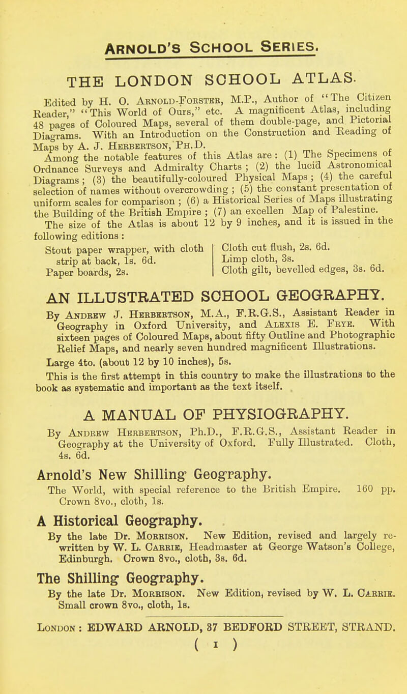 THE LONDON SCHOOL ATLAS. Edited by H. O. Arnold-Forster, M.P., Author of The Citizen Reader, This World of Ours, etc. A magnificent Atlas, including 48 pages of Coloured Maps, several of them double-page, and Pictorial Diagrams. With an Introduction on the Construction and Heading of Maps by A. J. Herbertson, Ph.D. Among the notable features of this Atlas are: (1) The Specimens ot Ordnance Surveys and Admiralty Charts ; (2) the lucid Astronomical Diagrams ; (3) the beautifully-coloured Physical Maps; (4) the careful selection of names without overcrowding ; (5) the constant presentation of uniform scales for comparison ; (6) a Historical Series of Maps illustrating the Building of the British Empire ; (7) an excellen Map of Palestine. The size of the Atlas is about 12 by 9 inches, and it is issued m the following editions Stout paper wrapper, with cloth strip at back, Is. 6d. Paper boards, 2s. Cloth cut flush, 2s. 6d. Limp cloth, 3s. Cloth gilt, bevelled edges, 3s. 6d. AN ILLUSTRATED SCHOOL GEOGRAPHY. By Andrew J. Herbertson, M.A., F.R.G.S., Assistant Reader in Geography in Oxford University, and Alexis E. Frye. With sixteen pages of Coloured Maps, about fifty Outline and Photographic Relief Maps, and nearly seven hundred magnificent Illustrations. Large 4to. (about 12 by 10 inches), 5s. This is the first attempt in this country to make the illustrations to the book as systematic and important as the text itself. A MANUAL OP PHYSIOGRAPHY. By Andrew Herbertson, Ph.D., F.R.G.S., Assistant Reader in Geography at the University of Oxford. Fully Illustrated. Cloth, 4s. 6d. Arnold's New Shilling- Geography. The World, with special reference to the British Empire. 160 pp. Crown 8vo., cloth, Is. A Historical Geography. By the late Dr. Morrison. New Edition, revised and largely re- written by W. L. Carrie, Headmaster at George Watson's College, Edinburgh. Crown 8vo., cloth, 3s. 6d. The Shilling Geography. By the late Dr. Morrison. New Edition, revised by W. L. Carrie. Small crown 8vo., cloth, Is. London : EDWARD ARNOLD, 37 BEDFORD STREET, STRAND.