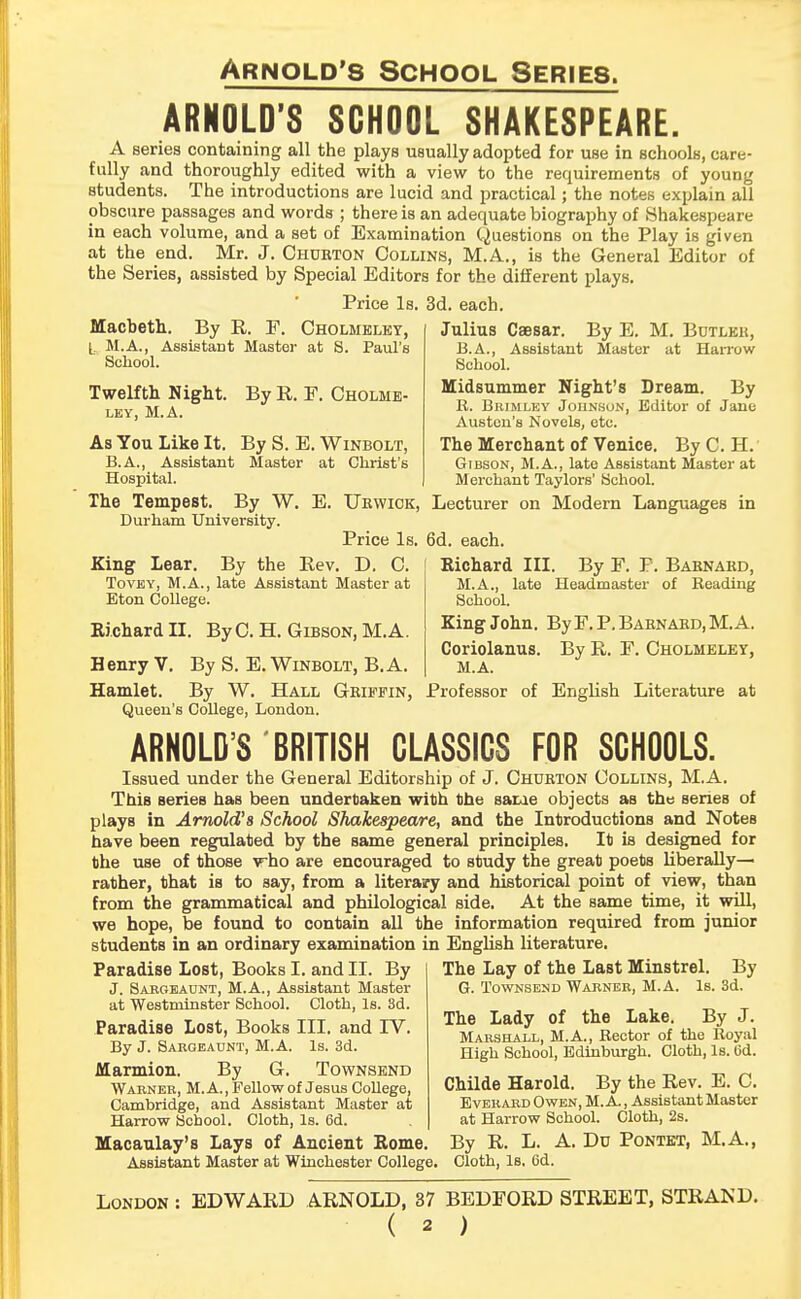 ARNOLD'S SCHOOL SHAKESPEARE. A series containing all the plays usually adopted for use in schools, care- fully and thoroughly edited with a view to the requirements of young students. The introductions are lucid and practical; the notes explain all obscure passages and words ; there is an adequate biography of Shakespeare in each volume, and a set of Examination Questions on the Play is given at the end. Mr. J. Churton Collins, M.A., is the General Editor of the Series, assisted by Special Editors for the different plays. Price Is. 3d. each. Macbeth. By R. E. Cholmbley, L M.A., Assistant Master at S. Paul's School. Twelfth Night. By R. F. Cholme- LEY, M.A. As You Like It. By S. E. Winbolt, B.A., Assistant Master at Christ's Hospital. The Tempest. By W. E. TJrwick, Durham University. Price Is. By the Rev. D. C. late Assistant Master at Julius Caesar. By E. M. Bdtleh, B.A., Assistant Master at Harrow School. midsummer Night's Dream. By R. Biumlky Johnson, Editor of Jane Austen's Novels, etc. The Merchant of Venice. By C. H. Gibson, M.A., late Assistant Master at Merchant Taylors' School. Lecturer on Modern Languages in 6d. each. Richard III. By F. P. Baenakd, M.A., late Headmaster of Beading School. King John. By F. P. Barnard, M. A. Coriolanus. By R. F. Cholmeley, M.A. Professor of English Literature at King Lear. Tovey, M.A., Eton College. Richard II. ByC. H. Gibson, M.A. Henry V. By S. E. Winbolt, B.A. Hamlet. By W. Hall Griffin, Queen's College, London. ARNOLD'S BRITISH CLASSICS FOR SCHOOLS. Issued under the General Editorship of J. Chdrton Collins, M.A. ThiB serieB has been undertaken with the same objects as the Benes of plays in Arnold's School Shakespeare, and the Introductions and NoteB have been regulated by the same general principles. It is designed for the use of those who are encouraged to study the great poets liberally— rather, that is to say, from a literary and historical point of view, than from the grammatical and philological side. At the same time, it will, hope, be found to contain all the information required from junior we students in an ordinary examination in English literature. Paradise Lost, Books I. and II. By J. Sargeaunt, M.A., Assistant Master at Westminster School. Cloth, Is. 3d. Paradise Lost, Books III. and IV. By J. Sargeaunt, M.A. Is. 3d. Marmion. By G. Townsend Warner, M.A., Fellow of Jesus College, Cambridge, and Assistant Master at Harrow School. Cloth, Is. 6d. Macaulay's Lays of Ancient Rome. Assistant Master at Winchester College The Lay of the Last Minstrel. G. Townsend Warner, M.A. Is. By 3d. The Lady of the Lake. By J. Marshall, M.A., Bector of the Boyal High School, Edinburgh. Cloth, Is. Gd. Childe Harold. By the Rev. E. C. Everard Owen, M.A., Assistant Master at Harrow School. Cloth, 2s. By R. L. A. Du Pontet, M.A., Cloth, Is. Gd. London EDWARD ARNOLD, 37 BEDFORD STREET, STRAND. ( * )