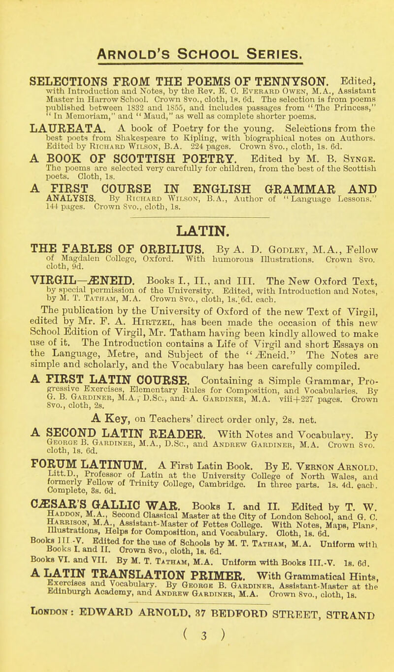 SELECTIONS FROM THE POEMS OF TENNYSON. Edited, with Introduction and Notes, by the Rev. B. 0. Everard Owen, M.A., Assistant Master in Harrow School. Crown 8vo., cloth, Is. Gd. The selection is from poems published between 1S32 and 1S55, and includes passages from The Princess,  In Memoriam, and  Maud, as well as complete shorter poems. LAUFuEATA. A book of Poetry for the young. Selections from the best poets from Shakespeare to Kipling, with biographical notes on Authors. Edited by Richard Wilson, B.A. 224 pages. Crown 8vo., cloth, Is. 6d. A BOOK OF SCOTTISH POETRY. Edited by M. B. Stnge. The poems are selected very carefidly for children, from the best of the Scottish poets. Cloth, Is. A FIRST COURSE IN ENGLISH GRAMMAR AND ANALYSIS. By Richard Wilson, B.A., Author of Language Lessons. 144 pages. Crown Svo., cloth, Is. LATIN. THE FABLES OF ORBILIUS. By A. D. Godley, M.A., Fellow of Magdalen College, Oxford. With humorous Illustrations. Crown Svo. cloth, 9d. VIRGIL—iENEID. Books L, II., and III. The New Oxford Text, by special permission of the University. Edited, with Introduction and Notes, by M. T. Tatham, M.A. Crown Svo., cloth, ls.;6d. each. The publication by the University of Oxford of the new Text of Virgil, edited by Mr. F. A. Hirtzel, has been made the occasion of this new School Edition of Virgil, Mr. Tatham having been kindly allowed to make use of it. The Introduction contains a Life of Virgil and short Essays on the Language, Metre, and Subject of the ^Eneid. The Notes are simple and scholarly, and the Vocabulary has been carefully compiled. A FIRST LATIN COURSE. Containing a Simple Grammar, Pro- gressive Exercises, Elementary Rules for Composition, and Vocabularies. By G. B. Gardiner, M.A., D.Sc., and-A. Gardiner, M.A. viii+227 pages. Crown Svo., cloth, 2s. A Key, on Teachers' direct order only, 2s. net. A SECOND LATIN READER. With Notes and Vocabulary. By George B. Gardiner, M.A., D.Sc, and Andrew Gardiner, M.A. Crown Svo. cloth, Is. 6d. FORUM LATINUM. A First Latin Book. By E. Vernon Arnold. Lrtt.D., Professor of Latin at the University College of North Wales, and formerly Fellow of Trinity College, Cambridge. In three parts. Is. 4d. each. Complete, 3s. 6d. CjESAR'S GALLIC WAR. Books I. and II. Edited by T. W. Haddon, M.A., Second Classical Master at the City of London School, and G C Harrison, M.A^ Assistant-Master of Fettes College. With Notes, Maps, Planp Illustrations, Helps for Composition, and Vocabulary. Cloth, Is. 6d. Books III -V. Edited for the use of Schools by M. T. Tatham, M.A. Uniform with Books I. and II. Crown 8vo., cloth, Is. 6d; Books VI. and VII. By M. T. Tatham, M.A. Uniform with Books III.-V. Is. 6d. A LATIN TRANSLATION PRIMER. With Grammatical Hints, Exercises and Vocabulary. By George B. Gardiner. Assistant-Master at the Jidinburgh Academy, and Andrew Gardiner, M.A. Crown Svo., cloth, Is. London : EDWARD ARNOLD, 37 BEDFORD STREET, STRAND