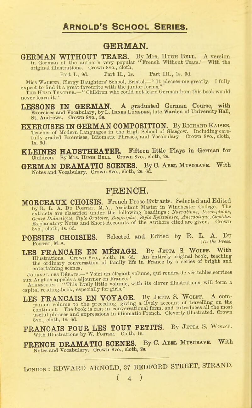 GERMAN. GERMAN WITHOUT TEARS. By Mrs. Hugh Bell. A version in German of the author's very popular French Without Tears. With the original illustrations. Crown 8vo., cloth, Part L, 9d. Part II., Is. Part III., Is. 3d. Miss Walker, Clergy Daughters' School, Bristol.— It pleases me greatly. I fully expect to find it a great favourite with the junior forms. The Head Teacher.— Children who could not learn German from this book would never learn it. LESSONS IN GERMAN. A graduated German Course, with Exercises and Vocabulary, by L. Innes Lumsden, late Warden of University Hall, St. Andrews. Grown 8vo., 8s. EXERCISES IN GERMAN COMPOSITION. By Richard Kaiseb, Teacher of Modern Languages in the High School of GlaBgow. Including care- fully graded Exercises, Idiomatic Phrases, and Vocabulary Crown 8vo., cloth, Is. 6d. KLEINES HAUSTHEATER. Fifteen little Plays in German for Children. By Mrs. Hugh Bell. Crown 8vo., cloth, 2s. GERMAN DRAMATIC SCENES. By C. Abel Mdsgbave. With Notes and Vocabulary. Crown 8vo., cloth, 2s. 6d. FRENCH. MORCEAUX CHOISIS. French Prose Extracts. Selected and Edited by B L. A. Du Pontet. M.A., Assistant Master in Winchester College. The extracts' are classified under the following headings : Narrations, Descriptions, Genre Didactique, Style Oratoire, Biographic, Style Epistolaire, Anecdotique, Comedie. Explanatory Notes and Short Accounts of the Authors cited are given. Crown Svo., cloth, Is. 6d. POESIES CHOISIES. Selected and Edited by R. L. A. Du Pontet, M.A. lIn the Press- LES FRANCAIS EN MENAGE. By Jetta S. Wolff. With Illustrations. Crown 8vo., cloth, Is. 6d. An entirely original book, teaching the ordinary conversation of family life in France by a series of bright and entertaining scenes. Journal des Debats.— Voici un elegant volume, qui rendra de veritables services aux Anglais appeles a sojourner en France. Athenaeum.— This lively little volume, with its clever illustrations, will form a capital readiDg-book, especially for girls. LES FRANCAIS EN VOYAGE. By Jetta S. Wolff A com- panion volume to the preceding, giving a lively account of travelling on the continent. The book is cast in conversational form, and introduces all the most useful phrases and expressions in idiomatic French. Cleverly Blustrated. Crown 8vo., cloth, Is. 6d. FRANCAIS POUR LES TOUT PETITS. By Jetta S. Wolff. With Illustrations by W. Foster. Cloth, Is. FRENCH DRAMATIC SCENES. By C. Abel Musgbave. With Notes and Vocabulary. Crown 8vo., cloth, 2s. London : EDWARD ARNOLD, 37 BEDFORD STREET, STRAND.