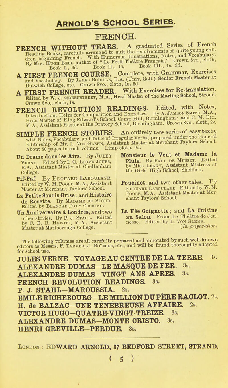 FRENCH. PP-RMPTT WITHOUT TEARS. A graduated Series of French FR£^f B<S2 eSofuUy arrtn^to suit the requirements of quite young chil- BS5 French With Humorous Illustrations, Notes and Vocabulary. ByMXflHBEU, author of « Le Petit Theatre Frangais.» Crown 8vo., eloth, Book I., 9d. Book II., Is. Book III., Is. 8d. A FIRST FRENCH COURSE. Complete, with Grammar, Exercises * ind VoeabuS By*ames BoYelle, B.A. (Univ. Gall.), Senior French Master at Dulwich College, etc. Crown 8vo., cloth, Is. 6d. A vrR<*T FRF.NCH READER. With Exercises for Re-translation. A Edited by W3NGBE^STREEf M. A^Head Master of the Marling School, Stroud. Crown 8vo., cloth, Is. FRENCH REVOLUTION READINGS. Edited, with Notes, 1 iTto&oJ Helps for Composition and Exercises By A. Jamson Smith M A., Head Master of King Edward's School, Camp Hill, Birmingham; and C. M. Dix, MA, Assistant Master at the Oratory School, Birmingham. Crown Svo., cloth, 2s. SIMPLE FRENCH STORIES. An entirely new series of easy texts wtth Notes, Vocabulary, and Table of Irregular Verbs, prepared under the General Editorship of Mr. L. Von Glehn, Assistant Master at Merchant Taylors School. About 80 pages in each volume. Limp cloth, 9d. Monsieur le Vent et Madame la Pluie. By Paul de Musset. Edited by Miss Leaky, Assistant Mistress at the Girls' High School, Sheffield. TJn Drame dans les Airs. By Jules Verne. Edited by I. G. Lloyd-Jones, B.A., Assistant Master at Cheltenham College. Pif-Paf. By Edouaed Laboulaye. Edited by W. M. Poole, M. A., Assistant Master at Merchant Taylors' School. La Petite Souris Grise; and Histoire de Rosette. By Madame de Segur. Edited by Blanche Daly Cocking. TJn Anniversaire a Londres, and two other stories. By P. J. Stahl. Edited by C. E. B. Hewitt, M.A., Assistant Master at Marlborough College. Poucinet, and two other tales. By Edouard Laboulaye. Edited by W.M. Poole, M.A., Assistant Master at Mer- chant Taylors' School. La Fee Grignotte; and La Cuieine au Salon. From Le Theatre de Jcu- nesse. Edited by L. Von Glehn. [In preparation. The following volumes are all carefully prepared and annotated by such well-known editors as Messrs. F. Tarver, J. Boielle, etc., and will be found thoroughly adapted for school use. JULES VERNE-VOYAGE AU CENTRE DE LA TERRE. 3*. ALEXANDRE DUMAS—LE MASQUE DE FER. 3s. ALEXANDRE DUMAS—VINGT ANS APRES. 3s. FRENCH REVOLUTION READINGS. 3s. P. J. STAHL—MAROUSSIA. 2s. EMILE RICHEBOURG—LE MILLION DU PERE RACLOT. 2s. H. de BALZAC-UNE TENEBREUSE AFFAIRE. 2s. VICTOR HUGO—QUATRE-VINGT-TREIZE. 3s. ALEXANDRE DUMAS-MONTE CRISTO. 3s. HENRI GREVILLE—PERDUE. 3s. London : EDWARD ARNOLD, 87 BEDFORD STREET, STRAND.