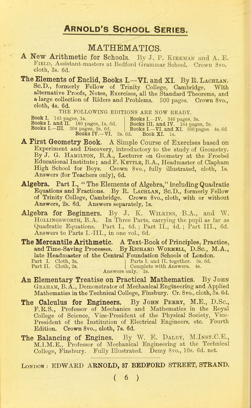 MATHEMATICS. A New Arithmetic for Schools. By J. P. Kirkman and A. E. Field, Assistant-masters at Bedford Grammar School. Crown 8vo. cloth, 3s. 6d. The Elements of Euclid, Books I.—VI. and XI. By R. Lachxan. So.D., formerly Fellow of Trinity College, Cambridge. With alternative Proofs, Notes, Exercises, all the Standard Theorems, and a large collection of Riders and Problems. 500 pages. Crown 8vo., cloth, 4s. 6d. THE FOLLOWING EDITIONS ARE NOW READY. Book I. 145 pages, Is. Books I.—IV. 346 pages. 3s. Books I. and II. 180 pages, Is. Cd. Books III. and IV. 104 pages, 2s. Books I.—III. 304 pages, 2s. 6d. Books I.—VI. and XI. 500pages. 4s. 6d Books IV.—VI. 2s. 6d. Book XI. Is. A First Geometry Book. A Simple Course of Exercises based on Experiment and Discovery, introductory to the study of Geometry. By J. G. Hamilton, B.A., Lecturer on Geometry at the Froebel Educational Institute; andF. Kettle, B.A., Headmaster of Clapham High School for Boys. Crown 8vo., fully illustrated, cloth, Is. Answers (for Teachers only), 6d. Algebra. Part I.,  The Elements of Algebra, including Quadratic Equations and Fractions. By R. Laohlan, So.D., formerly Fellow of Trinity College, Cambridge. Crown 8vo., cloth, with or without Answers, 2s. 6d. Answers separately, Is. Algebra for Beginners. By J. K. Wilkins, B.A., and W. Hollingsworth, B.A. In Three Parts, carrying the pupil as far as Quadratic Equations. Part I., 4d. ; Part II., 4d. ; Part III., 6d. Answers to Parts I.-III., in one vol., 6d. The Mercantile Arithmetic. A Text-Book of Principles, Practice, and Time-Saving Processes. By Riohabd Wormell, D.So., M.A., late Headmaster of the Central Foundation Schools of London. Part I. Cloth, 2s. | Parts I. and II. together. 3s. 6d. Part II. Cloth, 2s. | Complete with Answers. 4s. Answers only. Is. An Elementary Treatise on Practical Mathematics. By John Graham, B.A., Demonstrator of Mechanical Engineering and Applied Mathematics in the Technical College, Finsbury. Cr. 8vo., cloth, 3s. 6d. The Calculus for Engineers. By John Perry, M.E., D.Sc, F.R.S., Professor of Mechanics and Mathematics in the Royal College of Science, Vice-President of the Physical Society, Vice- President of the Institution of Electrical Engineers, etc. Fourth Edition. Crown 8vo., cloth, 7s. 6d. The Balancing of Engines. By W. E. Dalby, M.Inst.C.E., M.I.M.E., Professor of Mechanical Engineering at the Technical College, Finsbury. Fully Illustrated. Demy 8vo., 10s. 6d. net. London : EDWARD ARNOLD, 87 BEDFORD STREET, STRAND.