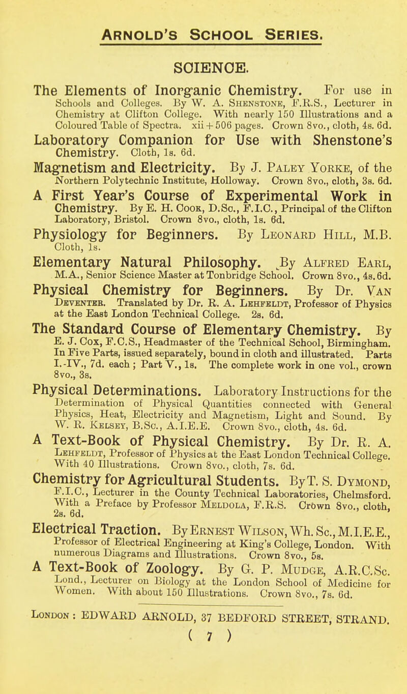 SOIENOE. The Elements of Inorganic Chemistry. For use in Schools and Colleges. By W. A. Shenstonk, F.R.S., Lecturer in Chemistry at Clifton College. With nearly 150 Illustrations and a Coloured Table of Spectra, xii + 506 pages. Crown 8vo., cloth, 4s. 6d. Laboratory Companion for Use with Shenstone's Chemistry. Cloth, is. 6d. Magnetism and Electricity. By J. Paley Yorke, of the Northern Polytechnic Institute, Holloway. Crown 8vo., cloth, 3s. 6d. A First Year's Course of Experimental Work in Chemistry. By E. H. Cook, D.So., F.I.C., Principal of the Clifton Laboratory, Bristol. Crown 8vo., cloth, Is. 6d. Physiology for Beginners. By Leonard Hill, M.B. Cloth, Is. Elementary Natural Philosophy. By Alfred Earl, M.A., Senior Science Master at Tonbridge School. Crown 8vo., 4s. 6d. Physical Chemistry for Beginners. By Dr. Van Deventeb. Translated by Dr. R. A. Lehfbldt, Professor of Physics at the East London Technical College. 2s. 6d. The Standard Course of Elementary Chemistry. By E. J. Cox, F.C.S., Headmaster of the Technical School, Birmingham. In Five Parts, issued separately, bound in cloth and illustrated. Parts I.-IV., 7d. each ; Part V., Is. The complete work in one vol., crown 8vo., 3s. Physical Determinations. Laboratory Instructions for the Determination of Physical Quantities connected with General Physics, Heat, Electricity and Magnetism, Light and Sound. By W. R. Kblsey, B.So., A.I.E.E. Crown 8vo., cloth, 4s. 6d. A Text-Book of Physical Chemistry. By Dr. R. A. Lehfeldt, Professor of Physics at the East London Technical College. With 40 Illustrations. Crown 8vo., cloth, 7s. 6d. Chemistry for Agricultural Students. By T. S. Dymond, F. I.C., Lecturer in the County Technical Laboratories, Chelmsford. With a Preface by Professor Meldola, F.R.S. Crown 8vo., cloth, 2s. 6d. Electrical Traction. By Ernest Wilson, Wh. Sc., M.I.E.E., Professor of Electrical Engineering at King's College, London. With numerous Diagrams and Illustrations. Crown 8vo., 5s. A Text-Book of Zoology. By G. P. Mudge, A.R.C.Sc. Lond., Lecturer on Biology at the London School of Medicine for Women. With about 150 Illustrations. Crown 8vo., 7s. 6d. London : EDWARD ARNOLD, 37 BEDFORD STREET, STRAND