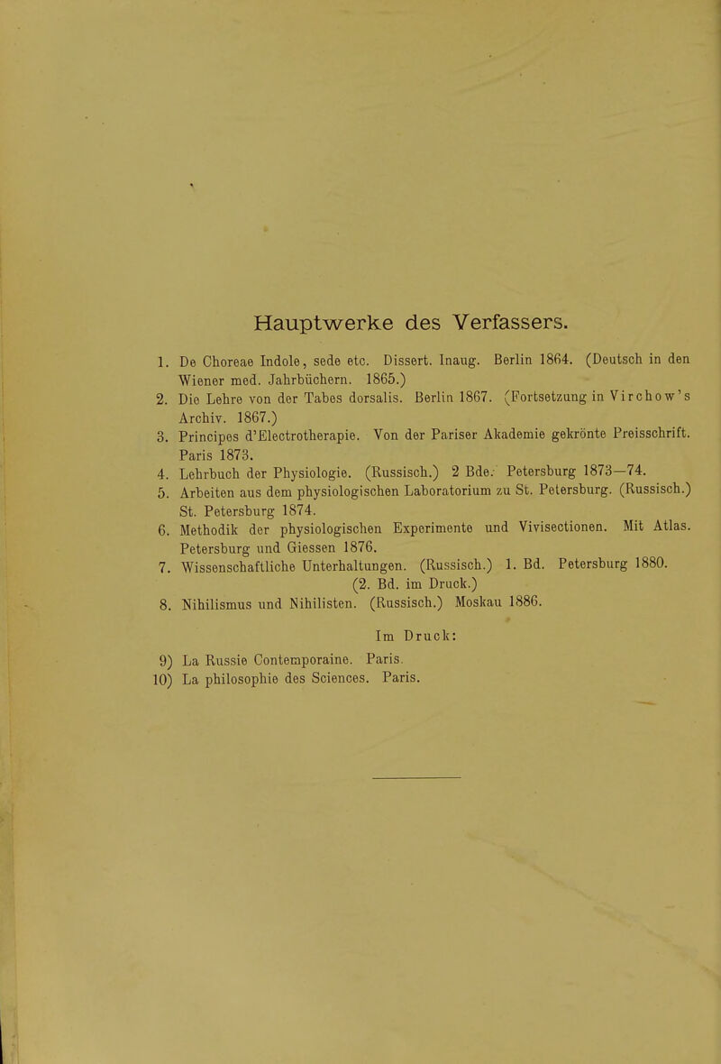 Hauptwerke des Verfassers. 1. De Choreae Indole, sede etc. Dissert. Inaug. Berlin 1864. (Deutsch in den Wiener med. Jahrbüchern. 1865.) 2. Die Lehre von der Tabes dorsalis. Berlin 1867. (Fortsetzung in Virchow's Archiv. 1867.) 3. Principes d'Electrotherapie. Von der Pariser Akademie gekrönte Preisschrift. Paris 1873. 4. Lehrbuch der Physiologie. (Russisch.) 2 Bde.- Petersburg 1873—74. 5. Arbeiten aus dem physiologischen Laboratorium zu St. Petersburg. (Russisch.) St. Petersburg 1874. 6. Methodik der physiologischen Experimente und Vivisectionen. Mit Atlas. Petersburg und Glessen 1876. 7. Wissenschaftliche Unterhaltungen. (Russisch.) 1. Bd. Petersburg 1880. (2. Bd. im Druck.) 8. Nihilismus und Nihilisten. (Russisch.) Moskau 1886. Im Druck: 9) La Russie Conteraporaine. Paris. 10) La Philosophie des Sciences. Paris.