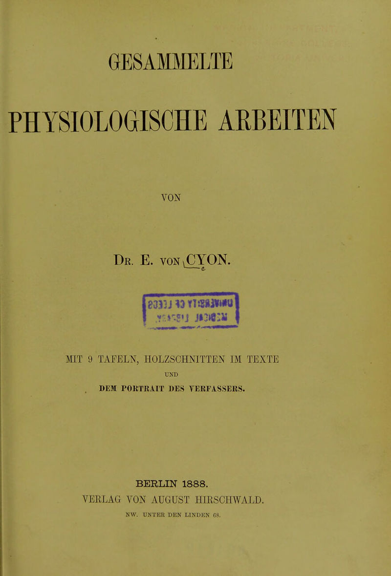 GESAMMELTE PHYSIOLOGISCHE ARBEITEN VON ÜR. E. voNvCYON. MIT 9 TAFELN, HOLZSCHNITTEN IM TEXTE UND DEM PORTRAIT DES VERFASSERS. BERLIN 1888. VERLAG VON AUGUST HIRSCHWALD. NW. UNTER DEN LINDEN 68.