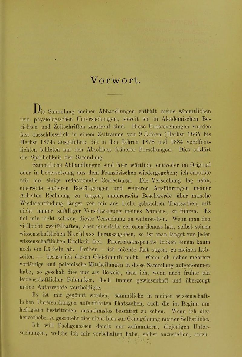 Vorwort Die Sammlung meiner Abhandlungen enthält meine sämmtlichen rein physiologischen Untersuchungen, soweit sie in Akademischen Be- richten und Zeitschriften zerstreut sind. Diese Untersuchungen wurden fast ausschliesslich in einem Zeiträume von 9 Jahren (Herbst 1865 bis Herbst 1874) ausgeführt; die m den Jahren 1878 und 1884 veröffent- lichten bildeten nur den Abschluss früherer Forschungen. Dies erklärt die Spärlichkeit der Sammlung. Sämmtliche Abhandlungen sind hier wörtlich, entweder im Original oder in Uebersetzung a,us dem Französischen wiedergegeben; ich erlaubte mir nur einige redactionelle Correcturen. Die Versuchung lag nahe, einerseits späteren Bestätigungen und weiteren Ausführungen meiner Arbeiten Rechnung zu tragen, andererseits Beschwerde über manche Wiederauffindung längst von mir ans Licht gebrachter Thatsachen, mit nicht immer zufälliger Verschweigung meines Namens, zu führen. Es fiel mir nicht schwer, dieser Versuchung zu widerstehen. Wenn man den vielleicht zweifelhaften, aber jedenfalls seltenen G-enuss hat, selbst seinen wissenschaftlichen Nachlass herauszugeben, so ist man längst von jeder wissenschaftlichen Eitelkeit frei. Prioritätsansprüche locken einem kaum noch em Lächeln ab. Früher — ich möchte fast sagen, zu meinen Leb- zeiten — besass ich diesen Gleichmuth nicht. Wenn ich daher mehrere vorläufige und polemische Mittheilungen in diese Sammlung aufgenommen habe, so geschah dies nur als Beweis, dass ich, wenn auch früher ein leidenschaftlicher Polemiker, doch immer gewissenhaft und überzeugt meine Autorrechte vertheidigte. Es ist mir gegönnt worden, sämmtliche in meinen wissenschaft- lichen Untersuchungen aufgeführten Thatsachen, auch die im Beginn am heftigsten bestrittenen, ausnahmslos bestätigt zu sehen. Wenn ich dies hervorhebe, so geschieht dies nicht blos zur Genugthuung meiner Selbstliebe. Ich will Fachgenossen damit nur aufmuntern, diejenigen Unter- suchungen, welche ich mir vorbehalten habe, selbst anzustellen, aufzu-