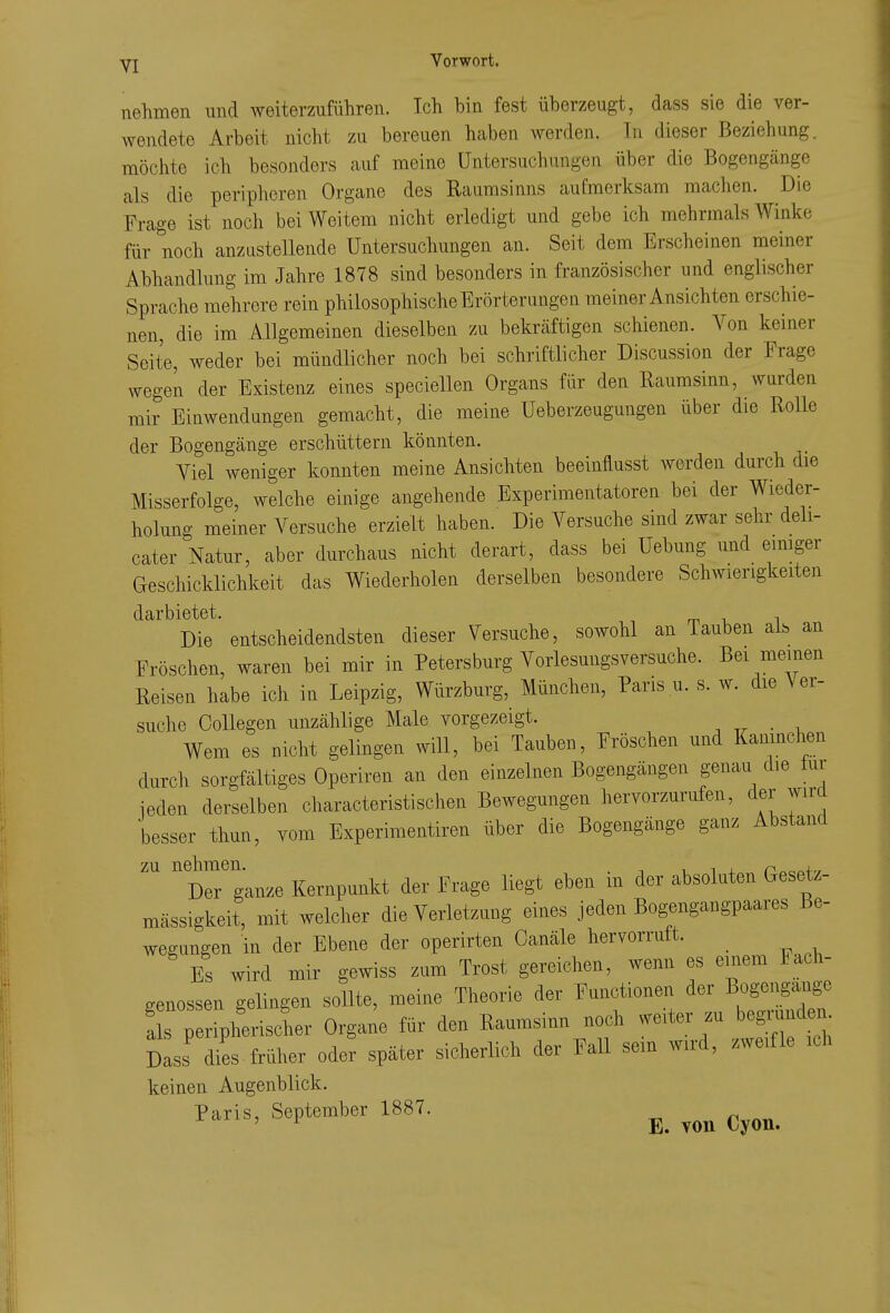 yj Vorwort. nehmen und weiterzuführen. Ich bin fest überzeugt, dass sie die ver- wendete Arbeit nicht zu bereuen haben werden. Tn dieser Beziehung, möchte ich besonders auf meine Untersuchungen über die Bogengänge als die peripheren Organe des Raiimsinns aufmerksam machen. Die Frage ist noch bei Weitem nicht erledigt und gebe ich mehrmals Winke für noch anzustellende Untersuchungen an. Seit dem Erscheinen meiner Abhandlung im Jahre 1878 sind besonders in französischer und englischer Sprache mehrere rein philosophische Erörterungen meiner Ansichten erschie- nen, die im Allgemeinen dieselben zu bekräftigen schienen. Von keiner Seite, weder bei mündlicher noch bei schriftlicher Discussion der Frage wegen der Existenz eines speciellen Organs für den Raumsinn, wurden mir Einwendungen gemacht, die meine Ueberzeugungen über die Rolle der Bogengänge erschüttern könnten. Viel weniger konnten meine Ansichten beeinflusst worden durch die Misserfolge, welche einige angehende Experimentatoren bei der Wieder- holung meiner Versuche erzielt haben. Die Versuche sind zwar sehr deli- cater Natur, aber durchaus nicht derart, dass bei Uebung und eimger Geschicklichkeit das Wiederholen derselben besondere Schwierigkeiten darbietet. m -u i Die entscheidendsten dieser Versuche, sowohl an Tauben als an Fröschen, waren bei mir in Petersburg Vorlesungsversuche. Bei meinen Reisen habe ich in Leipzig, Würzburg, München, Paris u. s. w. die Ver- suche CoUegen unzählige Male vorgezeigt. • i Wem es nicht gelingen will, bei Tauben, Fröschen und Kaninchen durch sorgfältiges Operiren an den einzelnen Bogengängen genau die lur ieden derselben characteristisehen Bewegungen hervorzurufen, der wird besser thun, vom Experimentiren über die Bogengänge ganz Abstand ''dT ganze Kernpunkt der Frage liegt eben in der absoluten Gesetz- mässigkeit, mit welcher die Verletzung eines jeden Bogengangpaares Be- wegungen in der Ebene der operirten Canäle hervorruft. Es wird mir gewiss zum Trost gereichen, wenn es einem Fach- genossen gelingen sollte, meine Theorie der Functionen der Bogengänge a s per pherischer Organe für den Raumsinn noch weiter zu begmnden. Das'7es früher ode^ später sicherlich der Fall sein wird, zweifle ich keinen Augenblick. P«is, September 1887. ^^^^