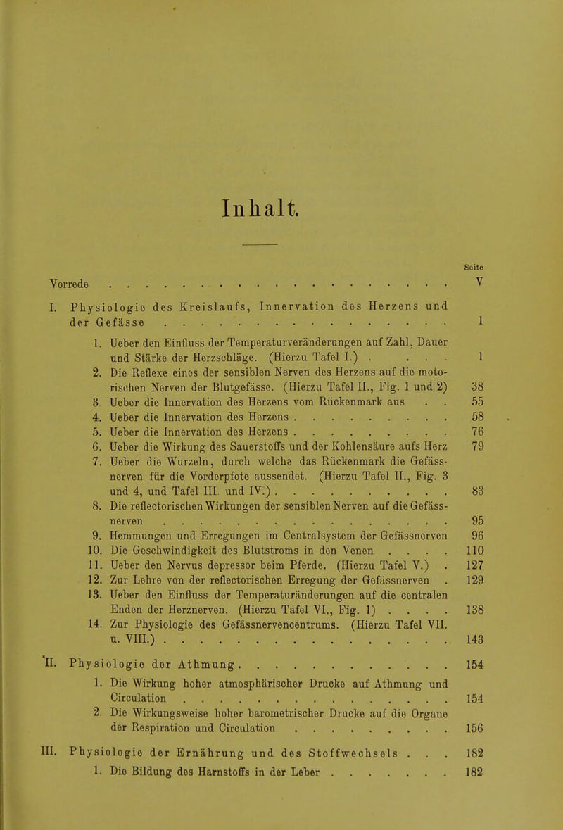 Inhalt. Seite Vorrede V I. Physiologie des Kreislaufs, Innervation des Herzens und der Gefässe 1 1. lieber den Einfluss der Temperaturveränderungen auf Zahl, Dauer und Stärke der Herzschläge. (Hierzu Tafel I.) • ... 1 2. Die Reflexe eines der sensiblen Nerven des Herzens auf die moto- rischen Nerven der Blutgefässe. (Hierzu Tafel IL, Fig. 1 und 2) 38 3 Ueber die Innervation des Herzens vom Rückenmark aus . . 55 4. Ueber die Innervation des Herzens 58 5. Ueber die Innervation des Herzens 76 6. Ueber die Wirkung des Sauerstoffs und der Kohlensäure aufs Herz 79 7. Ueber die Wurzeln, durch welche das Rückenmark die Gefäss- nerven für die Vorderpfote aussendet. (Hierzu Tafel II., Fig. 3 und 4, und Tafel HI. und IV.) 83 8. Die reflectorischen Wirkungen der sensiblen Nerven auf die Gefäss- nerven 95 9. Hemmungen und Erregungen im Centraisystem der Gefässnerven 96 10. Die Geschwindigkeit des Blutstroms in den Venen .... 110 Jl. Ueber den Nervus depressor beim Pferde. (Hierzu Tafel V.) . 127 12. Zur Lehre von der reflectorischen Erregung der Gefässnerven . 129 13. Ueber den Einfluss der Tomperaturänderungen auf die centralen Enden der Herznerven. (Hierzu Tafel VI., Fig. 1) . . . . 138 14. Zur Physiologie des Gefässnervencentrums. (Hierzu Tafel VII. u. VHI.) 143 II. Physiologie der Äthmung 154 1. Die Wirkung hoher atmosphärischer Drucke auf Athmung und Girculation 154 2. Die Wirkungsweise hoher barometrischer Drucke auf die Organe der Respiration und Girculation 156 III. Physiologie der Ernährung und des Stoffwechsels ... 182 1. Die Bildung des Harnstoffs in der Leber 182