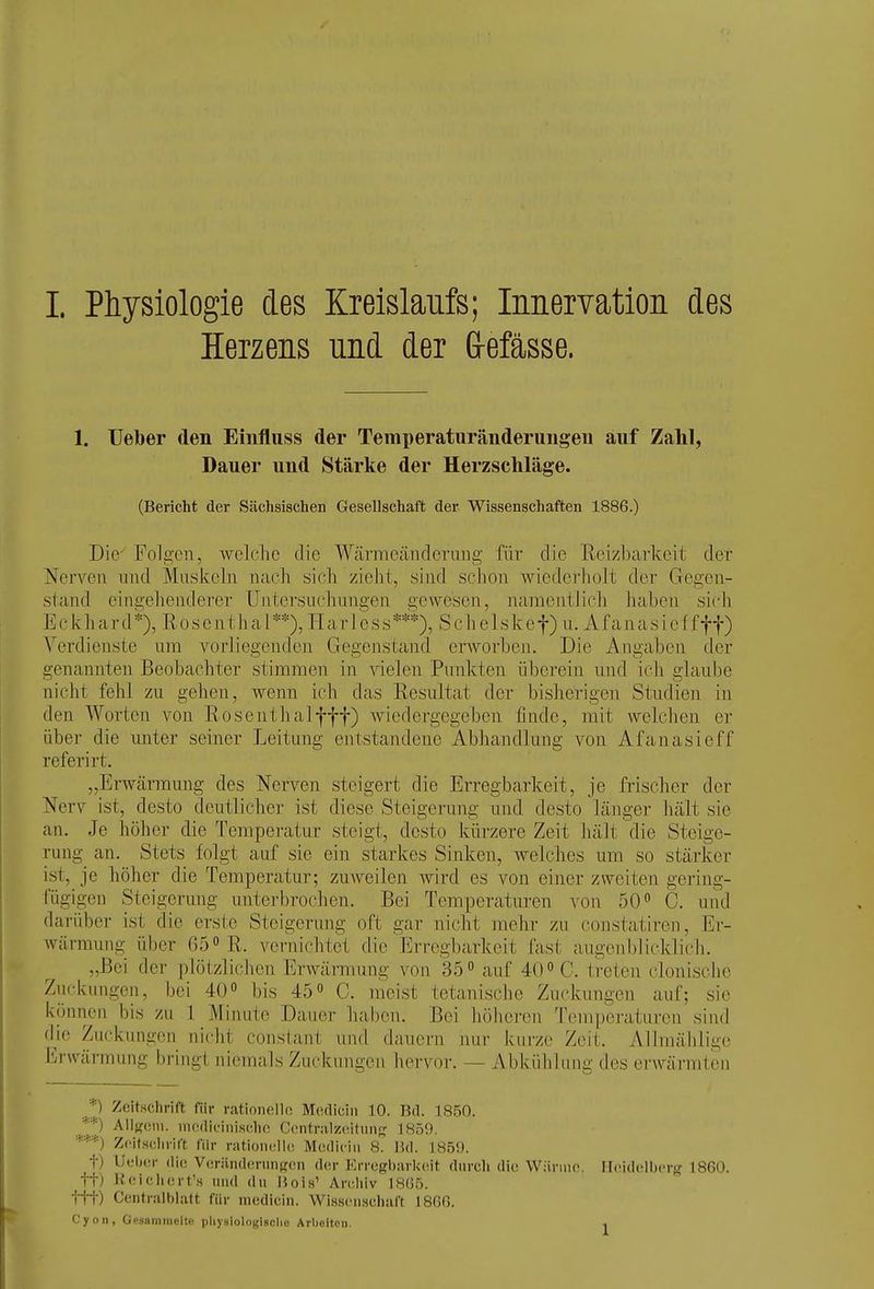 Herzens und der &efässe. 1. Uelber den Einfluss der Temperaturänderungen auf Zahl, Dauer und Stärke der Herzschläge. (Bericht der Sächsischen Gesellschaft der Wissenschaften 1886.) Die' Folgen, welche die Wärmeändcrimg für die Reizbarkeit der Nerven nnd Muskeln nach sich zieht, sind sclion wiederholt der Gegen- stand eingehejulerer Untersuchungen gewesen, namentlich haben sich E c k h a r d *), R 0 s e n t h a 1 **), H a r 1 e s s ***), S c h e 1 s k e f) n. A fa n a s i e f fff) Verdienste um vorliegenden Gegenstand erworben. Die Angaben der genannten Beobachter stimmen in ^delen Punkten überein nnd ich glaube nicht fehl zu gehen, wenn ich das Resultat der bisherigen Stndien in den Worten von Rosenthalfff) wiedergegeben finde, mit weichen er über die unter seiner Leitung entstandene Abhandlung von Afanasieff referirt. „Erwcärmung des Nerven steigert die Erregbarkeit, je frischer der Nerv ist, desto deutlicher ist diese Steigerung und desto länger hält sie an. Je höher die Temperatur steigt, desto kürzere Zeit hält die Steige- rung an. Stets folgt auf sie ein starkes Sinken, welches um so stärker ist, je höher die Temperatur; zuweilen wird es von einer zweiten gering- fügigen Steigerung unterbrochen. Bei Temperaturen von 50 C. und darüber ist die erste Steigerung oft gar nicht mehr zu constatiren, Er- wärmung über 650 11. vernichtet die Erregbarkeit fast augenblicklich. „Bei der plötzlichen Erwärmung von 35° auf 40 treten clonische Zuckungen, bei 40 bis 45 C. meist tetanische Zuckungen auf; sie können bis zu 1 Minute Dauer haben. Bei höheren Temperaturen sind d^ie Zuckungen nicht consiant und dauern nui- kui'ze Zeit. Allmählige Erwärmung bringt niemals Zuckungen hervor. — Abkühlung des erwärmten *) ZcltHchrift für rationelle Medieiii 10. Bd. 1850. Allfroni. nutdiciiiischo Contrnlz(;itunjj 1S50. '■'■*'■'■) Zcifisclirift für rationclh! Mcdiciii 8. Bd. 1859. t) Ufiicsr die V»!riind(!runff(!n der Erregbarkeit durch die Wiirino. Heidelberg 1860. tt) Keichert's und du Bois' Aniliiv 18(35. ttt) Centralblalt für medicin. Wisscnscluift 18G6. Cyon, Gesaramelte physloIogUolie Arbeiten.