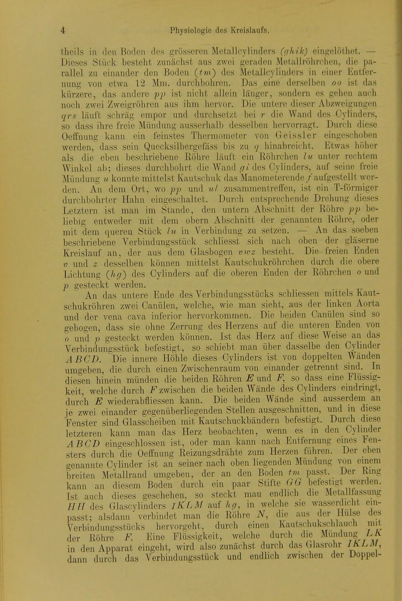 theils in ileii Boden des grösseren MetalJcylinders (f/kik) eiiigelöthet. — Dieses Stück besteht ziintächst ans zwei geraden Metallröhrclien, die pa- rallel zu einander den Boden (tm) des Metallcylinders in einer Entfer- nung von etwa 12 Mm. durcliboliroii. Das eine derselljen oo ist das kürzere, das andere pp ist nicJit allein länger, sondern es gehen aucli noch zwei Zweigi-öhren aus ihm hervoi'. Die untere dieser Abzweigungen qrs läuft schräg empor und durchsetzt bei r die Wand des Cyünders, so dass ihre freie Mündung ausserhalb desselben hervorragt. Durch diese Oeffnung kann ein feinstes Theraiometor von Geissler eingeschoben werden, dass sein Quccksilbergefäss bis zu <j hinabreicht. Etwas höher als die eben beschriebene llölire läuft ein Röhrchen lu unter rechtem Winkel ab; dieses durchbohrt die Wand .<7i des Cylinders, auf seine freie Mündung u konnte mittelst Kautschuk das Manoraetcrende/aufgestellt wer- den. An dem Ort, wo pp und tt-l zusammentreffen, ist ein T-förmiger durchbohrter Hahn eingeschaltet. Durcdi entsprechende Drehung dieses Letztern ist man im Stande, den untern Abschnitt der Röhre pp be- liebig entweder mit dem obern Abschnitt der genannten Röhre, oder mit dem queren Stück lu in Verbindung zu setzen, — An das soeben beschriebene Verbindungsstück schliesst sich nach oben der gläserne Kreislauf an, der aus dem Glasbogen vwz besteht. Die freien Enden V und z desselben können mittelst Kautschukröhrchen durch die obere Lichtung (hg) des Cylinders auf die oberen Enden der Röhrchen o und p gesteckt werden. An das untere Ende des Verbindungsstücks schliessen mittels Kaut- schukröhren zwei Canülen, welche, wie man sieht, aus der linken Aorta und der vena cava inferior hervorkommen. Die beiden Canülen sind so gebogen, dass sie ohne Zerrung des Herzens auf die unteren Enden von 0 und p gesteckt werden können. Ist das Herz auf diese Weise an das Verbindungsstück befestigt, so schiebt man über dasselbe den Cylinder AB CD. Die innere Höhle dieses Cylinders ist von doppelten Wänden umgeben, die durch einen Zwischenraum von einander getrennt sind. In diesen hinein münden die beiden Röhren E und F, so dass eine Flüssig- keit, welche durch F zwischen die beiden Wände des Cylinders emdringt, durch E wiederabfliessen kann. Die beiden Wände sind ausserdem_ an je zwei einander gegenüberliegenden Stellen ausgeschnitten, und m diese Fenster sind Glasscheiben mit Kautschuckbändern befestigt. Durch diese letzteren kann man das Herz beobachten, wenn es in den Cylmder ABCD eingeschlossen ist, oder man kann nach Entfernung eines Fen- sters durch die Oeffnung Reizungsdrähte zum Herzen führen. Der eben genannte Cylinder ist an seiner nach oben liegenden Mündung wn einem 'breiten Metallrand umgeben, der an den Boden tm. passt. Der Ring kann an diesem Boden durch ein paar Stifte GG befestigt Ajerden. Ist auch dieses geschehen, so steckt mau endlich die Metallfassuiig HH des Glascylinders iKLM auf hg, in welche sie Avasserdicht ein- passt; alsdann verbindet man die Röhre iV, die aus der Hülse des Verbindungsstücks hervorgeht, durch einen Kautschukschlauch mit der Röhre F. Eine Flüssigkeit, welche durch die Mundung LA in den Apparat eingeht, wird also zunächst durch das Glasrohr {aL^/, dann durch das Verbindungsstück und endlich zwischen der Doppel-