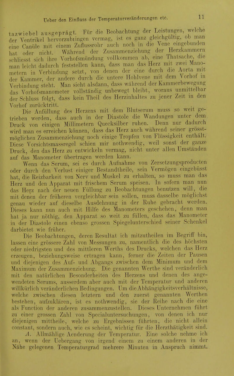 la/wiebel ausgeprägt. Für die Beobachtung der Leisturigeu, welche der Vcnirikel hcrvorzubiingon vermag, ist es ganz gleichgültig, ob man eine Caaüle mit einem Zullussrohr auch noch in die Veno eingebunden hat oder nicht. Während der Zusammen/Ziehung der ^Herzkammern schliesst sich ihre Vorliofsmündung vollkommen ab, eine Thatsache, die man k^icht dadurch feststellen kann, dass man das Herz mit zwei Mano- metern in Verbindung setzt, von denen der eine durch die Aorta mit der Kammer, der andere durch die untere Hohl veno mit dem Vorhot in Verbindung steht. Man sieht alsdann, dass während der Kammerbewegung das Vorhofsraanoraeter vollständig unbewegt bleibt, woraus unmittelbar der Schluss folgt, dass kein Theii des Herzinhaltes zu jener Zeit m den Vorhof zurücktritt. Die AnfüUung des Herzens mit dem Blutserum muss so weit ge- trieben werden, dass auch in der Diastole die Wandungen unter dem Druck von einigen Millimetern Quecksilber ruhen. Denn nur dadurch wird man es erreichen können, dass das Herz auch während seiner grösst- möglichen Zusammenziehung noch einige Tropfen von Flüssigkeit enthält. Die^se Vorsichtsmassregel schien mir nothwendig, weil sonst der ganze Druck, den das Herz zu entwickeln vermag, nicht unter allen Umständen auf das Manometer übertragen werden kann. Wenn das Serum, sei es durch Aufnahme von Zersetzungsproducten oder durch den Verlust einiger Bestandtheile, sein Vermögen eingebüsst hat, die Reizbarkeit von Nerv und Muskel zu erhalten, so muss man das Herz und den Apparat mit frischem Serum speisen. In sofern man nun das Herz nach der neuen Füllung zu Beobachtungen benutzen will, die mit denen der früheren vergleichbar sein sollen, muss dasselbe möglichst genau wieder auf dieselbe Ausdehnung in der Ruhe gebracht werden. Dieses kann nun auch mit Hilfe des Manometers geschehen, denn man hat ja nur nöthig, den Apparat so weit zu füllen, dass das Manometer in der Diastole einen ebenso grossen Spiegelunterschied seiner Schenkel darbietet wie früher. Die Beobachtungen, deren Resultat ich mitzutheilen im Begriff bin, lassen eine grössere Zahl von Messungen zu, namentlich die des höchsten oder niedrigsten und des mittleren Werths des Drucks, welchen das Herz erzeugen, beziehungsweise ertragen kann, ferner die Zeiten fler Pausen und diejenigen des Auf- und Abgangs zAvis(;hen dem Minimum und dem Maximum der Zusammenziehung. Die genannten Werthe sind veränderlich mit den natürlichen Besonderheiten des Herzens und denen des ange- wendeten Serums, ausserdem aber auch mit der Temperatur und anderen willkürlich veränderlichen Bedingungen. Um dieAbhängigkeitsverhältnisse, welche zwischen diesen letztern und den zuerst genannten Werthen bestehen, aufzuklären, ist es nothwendig, sie der Reihe nach die eine als Function der anderen zusammenzustellen. Dieses Unternehmen führt zu einer grossen Zahl von Specialuntersuchungen, von denen ich nur diejenigen mitthcilo, welche zu Ergebnissen führten, die nicht allein conslant, sondern auch, wie es scheint, wichtig für die Herzthätigkeit sind. A. Allmählige Aenderung der Temperatur. Eine solche nehme ich an, wenn der Uobergang von irgend einem zu einem anderen in der Nähe gelegenen Temperaturgrad mehrere Minuten in Anspruch nimmt.