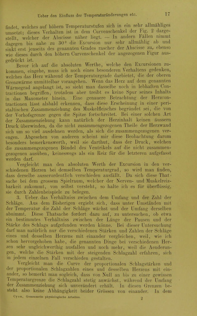 fitidot, wolclics aul' liüliem Temperaturstufen sich in ein sehr allmähliges umsetzt; dieses Verliaiten ist in dem Curvenscdienkel der Fig. 2 darge- stellt, welcher der Abscisse näher liegt. — In andern Fällen nimmt dagegen bis nahe zu SO die Excursion nur sehr allmählig ab und sinkt erst jenseits des genannten Grades rascher der Abscisse zu, ebenso wie dieses durch den hohorn Curyenschenkel der angezogenen Figur aus- gedrückt ist. Bevor ich auf die absoluten Werthe, welche den Excursionen zu- kommen, eingehe, muss ich noch eines besonderen Verhaltens gedenken, welches das Herz während der Temperaturgrade darbietet, die der oberen Grenzwärme unmittelbar vorangehen. Wenn das Herz auf dem genannten Wärmegrad augelangt ist, so sieht man dasselbe noch in lebhaften Con- tractionen begriffen, trotzdem aber treibt es keine Spur seines Inhalts in das Manometer hinein. Eine genauere Betrachtung der Herzcon- tractionen lässt alsbald erkennen, dass diese Erscheinung in einer peri- staltischeu Zusammenziehung des Muskelfleisches begründet sei, die von der Vorhofsgrenze gegen die Spitze fortschreitet. Bei einer solchen Art der Zusammenziehung kann natürlich der Herzinhalt keinen äussern Druck überwinden, da die nicht zusammengezogenen Theile der Herz wand sich um so viel ausdehnen werden, als sich die zusammengezogenen ver- engen. Abgesehen von anderen scheint mir diese Beobachtung darum besonders bemerkenswerth, weil sie darthut, dass der Druck, welchen die zusammengezogenen Bündel des Ventrikels auf die nicht zusammen- gezogenen ausüben, keineswegs als ein Reiz für die letzteren aufgefasst werden darf. Vergleicht man den absoluten Werth der Excursion in den ver- schiedenen Herzen bei demselben Temperaturgrad, so Avird man finden, dass derselbe ausserordentlich verschieden ausfällt. Da sich diese That- sache bei dem grossem Spielraum, welcher der Nerven- und Muskelreiz- barkeit zukommt, von selbst versteht, so halte ich es für überflüssig, sie durch Zahlenbeispiele zu belegen. 3. Ueber. das Verhältniss zwischen dem Umfang und der Zahl der Schläge. Aus dem Bisherigen ergiebt sich, dass unter Umständen mit der Temperatur die Zahl der Schläge wächst und der Umfang derselben abnimmt. Diese Thatsache fordert dazu auf, zu untersuchen, ob etwa ein bestimmtes Verhältniss zwischen der Länge der Pausen und der Stärke des Schlags aufgefunden werden könne. Bei dieser Untersuchung ilarf man natürlich nur die verschiedenen Stärken und Zahlen der Schläge eines und desselben Herzens mit einander vergleichen, weil, wie ich schon hervorgehoben habe, die genannten Dinge bei verschiedenen Her- zen sehr ungleich Werth ig ausfallen und noch mehr, weil die Aenderun- gen, welche die Stärken mit der steigenden Schlagzahl erfahren, sich in Jedem einzelnen Fall verschieden gestalten. Vergleicht man die Curve der proportionalen Schlagstärken und der proportionalen Schlagzahlen eines und desselben Herzens mit ein- ander, so bemerkt man sogleich, dass von Null an bis zu einer gewissen Temperaturgrenze die Schlagzahl stetig anwächst, während der 'Umfang der Zusammenziehung sich unverändert eiduilt. In diesen Grenzen be- steht also keine Abhängigkeit beider Grössen von einander. In dem Cyon, Opsainmoltc physiologische Arbeiten. 9