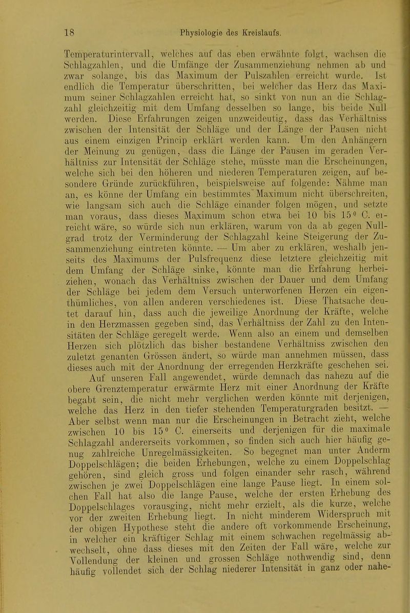 Temperaturintorvall, welches auf das oben erwälinte folgt, waclisen die Schlagzahlen, und die Umfänge der Zusanimenzieliung nehmen ab und zwar solange, bis das Maximum der Pulszahlen erreicht wurde. Ist endlich die Temperatur überschritten, bei welcher das Herz das Maxi- mum seiner Schlagzahlen erreicht hat, so sinkt von nun an die Schlag- zahl gleichzeitig mit dem Umfang desselben so lange, bis beide Null werden. Diese Erfahrungen zeigen unzweideutig, dass das Verhältniss zwischen der Intensität der Schläge und der Länge der Pausen nicht aus einem einzigen Princip erklärt werden kann. Um den Aniiängern der Meinung zu genügen, dass die Länge der Pausen im geraden \''er- häliniss zur Intensität der Schläge stehe, müsste man die Erscheiimngen, welche sich bei den höheren und niederen Temperaturen zeigen, auf be- sondere Gründe zurückführen, beispielsweise auf folgende: Nähme man an, es könne der Umfang ein bestimmtes Maximum nicht überschreiten, wie langsam sich auch die Schläge einander folgen mögen, und setzte man voraus, dass dieses Maximum schon etwa bei 10 bis 15 ^ 0. ei- reicht wäre, so Avürde sich nun erklären, warum von da ab gegen Null- grad trotz der Verminderung der Schlagzahl keine Steigerung der Zu- sammenziehung eintreten könnte. — Um aber zu erklären, Aveshalb jen- seits des Maximums der Pulsfrequenz diese letztere gleichzeitig mit dem Umfang der Schläge sinke, könnte man die Erfalirung herbei- ziehen, wonach das Verhältniss zwischen der Dauer und dem Umfang der Schläge bei jedem dem Versuch unterworfenen Herzen ein eigen- thümliches, von allen anderen verschiedenes ist. Diese Thatsache deu- tet darauf hin, dass auch die jeweilige Anordnung der Kräfte, welche in den Herzmassen gegeben sind, das Verhältniss der Zahl zu den Inten- sitäten der Schläge geregelt werde. Wenn also an einem und demselben Herzen sich plötzlich das bisher bestandene Verhältniss zwischen den zuletzt genanten Grössen ändert, so würde mau annehmen müssen, dass dieses auch mit der Anordnung der erregenden Herzkräfte geschehen sei. Auf unseren Fall angewendet, würde demnach das nahezu auf die obere Grenztemperatur erwärmte Herz mit einer Anordnung der Kräfte begabt sein, die nicht mehr verglichen werden könnte mit derjenigen, welche das Herz in den tiefer stehenden Temperaturgraden besitzt. — Aber selbst wenn man nur die Erscheinungen in Betracht zieht, Avelche zwischen 10 bis 15« C. einerseits und derjenigen für die maximale Schlagzahl andererseits vorkommen, so finden sich auch hier häufig ge- nug zahlreiche Unregelmässigkeiten. So begegnet man unter Auderm Doppelschlägen; die beiden Erhebungen, welche zu einem Doppelschlag gehören, sind gleich gross und folgen einander sehr rasch, während zwischen je zwei Doppelschlägen eine lange Pause liegt. In einem sol- chen Fall hat also die lange Pause, welche der ersten Erhebung des Doppelschlages vorausging, nicht mehr erzielt, als die kurze, welche vor der zweiten Erhebung liegt. In nicht minderem Widerspruch mit der obigen Hypothese steht die andere oft vorkommende Erscheinung, in welcher ein kräftiger Schlag mit einem schwachen regelmässig ab- wechselt, ohne dass dieses mit den Zeiten der Fall Aväre, welche zur Vollendung der kleinen und grossen Schläge nothwendig smd, denn häufig vollendet sich der Schlag niederer Intensität in ganz oder nahe-