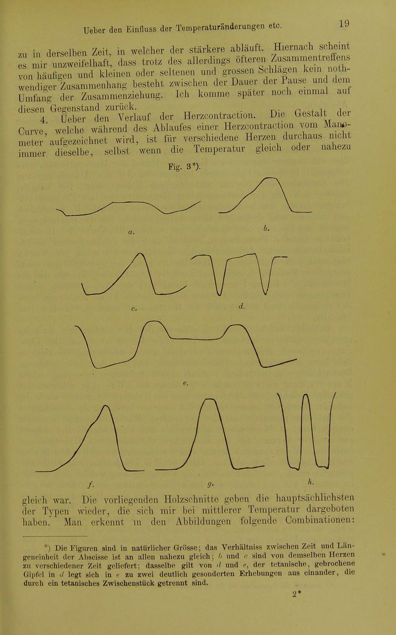 /u in derselben Zeit, in welcher der stärkere abläuft. Hiernach scheint mir unzweifelhaft dass trotz des allerdings öftereii Zusanimentreffens von l äu ken und kleinen oder seltenen und grossen Schlagen ke.n uoth- wendig r Zusammenhang besteht zwischen der Dauer der Pause und dem Umfon^ der Zusammenziehung. Ich komme später noch emmal auf diesen Gegenstand zurück. j.. n^^^.,^ 4 Ueber den Verlauf der Herzcontraction. Die bestait der Curve ■ welche während des Ablaufes einer Herzcontraction vom Man^)- meter'aufc^ezeichnet wird, ist für verschiedene Herzen durchaus nicht Zmev dieselbe, selbst wenn die Temperatur gleich oder nahezu Fig. 3*). gleich war. Die vorliegenden Holzschnitte geben die hauptsächlichsten fler Typen wieder, die sich mir bei mittlerer Temperatur dargeboten haben. Man erkennt m den Abbildungen folgende Corabinationen: *) Die Figuren sind in natürliclier Grösse; das Verhältniss zwischen Zeit und Län- geneinheit der Abscisse ist an allen nahezu gleich; /> und <■ sind von demselben Herzen zu verschiedener Z(Mt geliefert; dasselbe gilt von d und c, der t(;tanische, gebrochene Gii)f<!l in </ legt sich in <■ zu zwei deutlich gesonderten Erhebungen aus einander, die durch ein tetanisches Zwischenstück getrennt sind. 2*