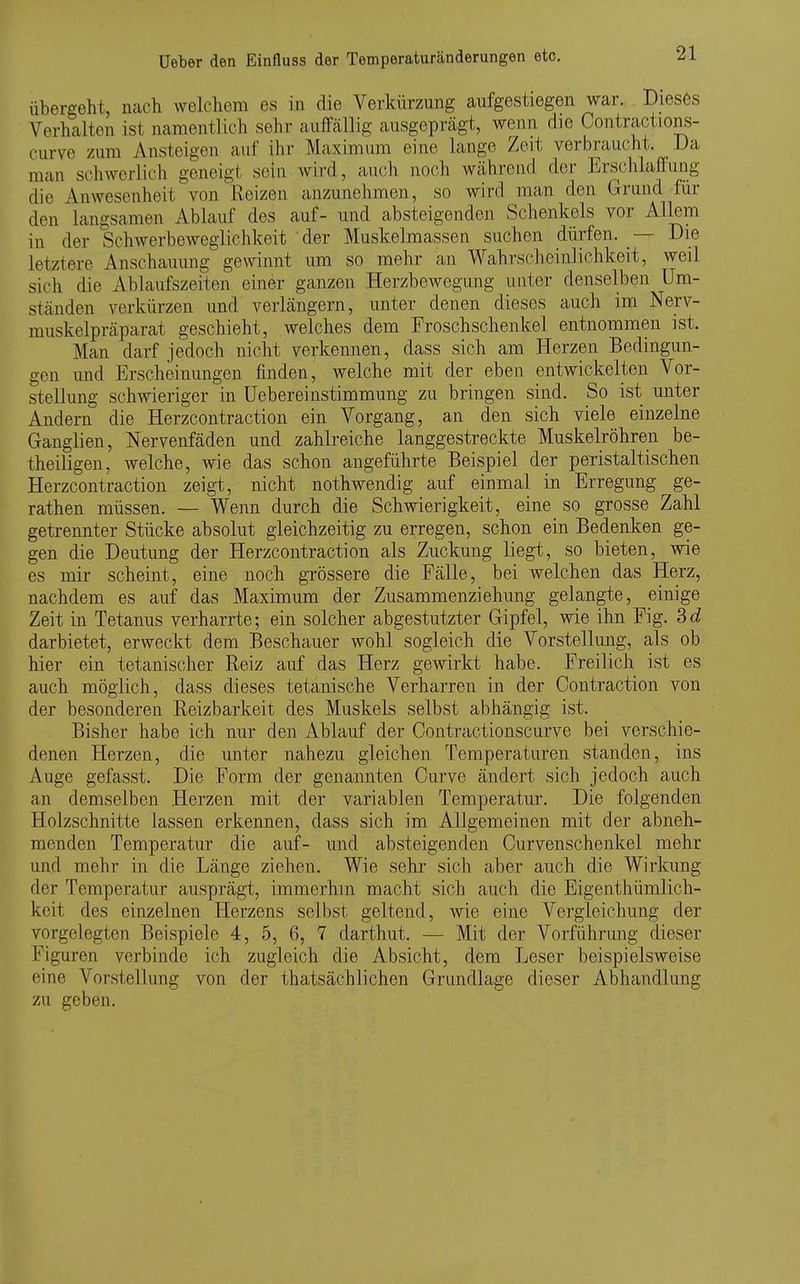 übergeht, nach welchem es in die Verkürzung aufgestiegen war. Dieses Verhalten ist namentlich sehr auffällig ausgeprägt, wenn die Contractions- curve zum Ansteigen auf ihr Maximum eine lange Zeit verbraucht. Da man schwerlich geneigt sein wird, auch noch während der Ersclilaffung die Anwesenheit von Reizen anzunehmen, so wird man den Grund für den langsamen Ablauf des auf- und absteigenden Schenkels vor Allem in der Schwerbeweglichlteit der Muskelmassen suchen dürfen. Die letztere Anschauung gewinnt um so mehr an Wahrscheinlichkeit, weil sich die Ablaufszeiten einer ganzen Herzbewegung unter denselben Um- ständen verkürzen und verlängern, unter denen dieses auch im Nerv- muskelpräparat geschieht, welches dem Froschschenkel entnommen ist. Man darf jedoch nicht verkennen, dass sich am Herzen Bedingun- gen und Erscheinungen finden, welche mit der eben entwickelten Vor- stellung schwieriger in üebereinstimmung zu bringen sind. So ist unter Andern die Herzcontraction ein Vorgang, an den sich viele einzelne Ganglien, Nervenfäden und zahlreiche langgestreckte Muskelröhren be- theiligen, welche, wie das schon angeführte Beispiel der peristaltischen Herzcontraction zeigt, nicht nothwendig auf einmal in Erregung ge- rathen müssen. — Wenn durch die Schwierigkeit, eine so grosse Zahl getrennter Stücke absolut gleichzeitig zu erregen, schon ein Bedenken ge- gen die Deutung der Herzcontraction als Zuckung liegt, so bieten, wie es mir scheint, eine noch grössere die Fälle, bei welchen das Herz, nachdem es auf das Maximum der Zusammenziehung gelangte, einige Zeit in Tetanus verharrte; ein solcher abgestutzter Gipfel, wie ihn Fig. Sd darbietet, erweckt dem Beschauer wohl sogleich die Vorstellung, als ob hier ein tetanischer Reiz auf das Herz gewirkt habe. Freilich ist es auch möglich, dass dieses tetanische Verharren in der Contraction von der besonderen Reizbarkeit des Muskels selbst abhängig ist. Bisher habe ich nur den Ablauf der Contractionscurve bei verschie- denen Herzen, die unter nahezu gleichen Temperaturen standen, ins Auge gefasst. Die Form der genannten Ourve ändert sich jedoch auch an demselben Herzen mit der variablen Temperatur. Die folgenden Holzschnitte lassen erkennen, dass sich im Allgemeinen mit der abneh- menden Temperatur die auf- und absteigenden Curvenschenkel mehr und mehr in die Länge ziehen. Wie sehr sich aber auch die Wirkung der Temperatur ausprägt, immerhin macht sich auch die Eigenthümlich- keit des einzelnen Herzens selbst geltend, wie eine Vergleichung der vorgelegten Beispiele 4, 5, 6, 7 darthut. — Mit der Vorführung dieser Figuren verbinde ich zugleich die Absicht, dem Leser beispielsweise eine Vorstellung von der thatsächlichen Grundlage dieser Abhandlung zu geben.