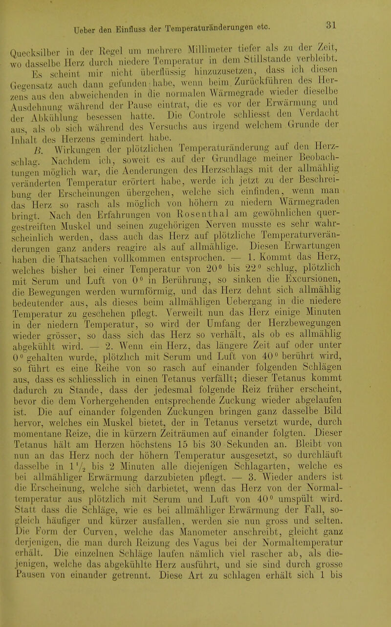 Oacrksilber in der Regel um mehrere Miliimeter tiefer als zu der Zeit, wo dasselbe Herz durch niedere 'l'emperatur in dem btilJstande verbleibt. Es scheint mir nicht übei-llüssif^ hiii/u/Aisety.eu, dass ich diesen Gegensatz auch dann oefunden habe, wenn beim Zurüclduliren des Her- zens aus den abweichenden in die nurinalen Wärmegrade wieder dieselbe Ausdehnung während der Pause eintrat, die es vor der Erwärmung und der Abkühlung besessen hatte. Die Centrole scliliesst den Verdacht aus, als üb sich während des Versuciis aus irgend welchem Grunde der Inhalt des Her/cns gemindert habe. . i tt B. Wirkungen der plötzlichen Temperaturänderung aul den Herz- schlag.* Nachdem ich, soweit es auf der Grundlage meiner Beobach- tungen möglich wai-, die Aenderungen des Herzschlags mit der allmählig veränderten Temperatur erörtert habe, werde ich jetzt zu der Beschrei- bung der Erscheinungen übergehen, welche sich einfinden, Avenn man das Herz so rasch als möglich von höhern zu niedern Wärmegraden bringt. Nach den Erfahrungen von Rosenthal am gewöhnlichen quer- gestreiften Muskel und seinen zugehörigen Nerven musste es sehr wahr- scheinlich werden, dass auch das Hei-z auf plötzliche Temperaturverän- derungen ganz anders reagire als auf allmählige. Diesen Erwartungen haben die Thatsachen vollkommen entsprochen. — 1. Kommt das Herz, welches bisher bei einer Temperatur von 20 <> bis 22» schlug, plötzlich mit Serum und Luft von 0 in Berührung, so sinken die Excursioneu, die Bewegungen werden wurraförmig, und das Herz dehnt sich allraählig bedeutender aus, als dieses beim allmähligen Uebergang in die niedere Temperatur zu geschehen pflegt. Verweilt nun das Herz einige Minuten in der niedern Temperatur, so wird der Umfang der Herzbewegungen wieder grösser, so dass sich das Herz so verhält, als ob es allmählig abgekühlt wird. — 2. Wenn ein Herz, das längere Zeit auf oder unter 0 gehalten wurde, plötzlich mit Serum und Luft von 40« berührt wird, so führt es eine Reihe von so rasch auf einander folgenden Schlägen aus, dass es schliesslich in einen Tetanus verfällt; dieser Tetanus kommt dadurch zu Stande, dass der jedesmal folgende Reiz früher erscheint, bevor die dem Vorhergehenden entsprechende Zuckung wieder abgelaufen ist. Die auf einander folgenden Zuckungen bringen ganz dasselbe Bild hervor, welches ein Muskel bietet, der in Tetanus versetzt wurde, durch momentane Reize, die in kürzern Zeiträumen auf einander folgten. Dieser Tetanus hält am Herzen höchstens 15 bis 30 Sekunden an. Bleibt von nun an das Herz noch der höhern Temperatur ausgesetzt, so durchläuft dasselbe in 1'/a bis 2 Minuten alle diejenigen Schlagarten, welche es bei allmäliliger Erwärmung darzubieten pflegt. — 3. Wieder anders ist die Erscheinung, welche sich darbietet, wenn das Herz von der Normal- temperatur aus plötzlich mit Serum und Luft von 40umspült wird. Statt dass die Schläge, wie es bei allmähliger Erwärmung der Fall, so- gleich häufiger und kürzer ausfallen, werden sie nun gross und selten. Die l''orm der Curven, welche das Manometer anschreibt, gleicht ganz derjenigen, die man durch Reizung des Vagus bei der Normaltemperatur crliält. Die einzelnen Schläge laufen nämlich viel rascher ab, als die- jenigen, welche das abgekühlte Herz ausführt, und sie sind durch grosse Pausen von einander getrennt. Diese Art zu schlagen erhält sich 1 bis