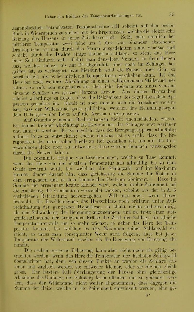 auj?cnbli('lvlieh betrachteten l^emperaturiiitervall scheint auf: den ersten Blick in Widersuriicli zu stehen iiiil den Ergebnissen, welche die elektrische Reizuno- des Herzens in jener Zeit hervorruft. Setzt man namiich bei mittlerer Temperatur zwei feine um 1 Mm. von einander abstehende Drahtspitzen an den durch das Serum ausgedehnten sinus venosus und schickt durch die Drähte einige Inductionsschläge, so steht das Herz lano-c Zeit hindurch still. Führt man denselben Versuch an dem Herzen aust welches nahezu bis auf 0° abgekühlt, aber noch im Schlagen be- griffen ist, so verlängert man hierdurch wohl die Pausen, aber nicht so beträchtlich, als es bei mittleren Temperaturen geschehen kann. Ist das Herz bei noch weiterer Abkühlung in einen vollkommenen Stillstand ge- rathen, so ruft nun umgekehrt die elektriche Reizung am sinus venosus einzelne Schläge des ganzen Herzens hervor. Aus diesen Thatsachen scheint allerdings zu folgen, dass die Reizbarkelt des regulatorischen Ap- parates gesunken ist. Damit ist aber immer noch die Annahme verein- bar, dass der Widerstand gross geblieben, weichen das Hemmungsorgan dem üebergang der Reize auf die Nerven entgegensetzt. Auf Grundlage meiner Beobachtungen bleibt unentschieden, Avarum bei immer tieferer Abkühlung die Excursionen des Schlages erst geringer und dann 0^ werden. Es ist möglich, dass der Erreguugsapparat allmählig aufhört Reize zu entwickeln; ebenso denkbar ist es auch, dass die Er- regbarkeit der motorischen Tlieile zu tief gesunken ist, um auf die frei- gewordenen Reize noch zu antworten; diese würden demnach wirkungslos durch die Nerven fahren. Die gesammte Gruppe von Erscheinungen, welche zu Tage kommt, wenn das Herz von der mittlem Temperatur aus allmählig bis zu dem Grade erwärmt wird, bei welchem die Schlagzahl auf ihr Maximum kommt, deutet darauf hin, dass gleichzeitig die Summe der Kräfte in dem erregenden und in dem hemmenden Centrum abnimmt. — Dass die Summe der erregenden Kräfte kleiner wird, welche in der Zeiteinheit auf die Auslösung der Contraction verwendet werden, scheint aus der in A. 6 enthaltenen Betrachtung hervorzugehen. Will man aber, wenn dieses feststeht, die Beschleunigung des Herzschlags noch erklären unter Auf- rechthaltung der gangbaren Hypothese, so bleibt nichts anderes übrig, als eine Schwächung der Hemmung anzunehmen, und da trotz einer stei- genden Abnahme der erregenden Kräfte die Zahl der Schläge für gleiche Temperaturintervalle um so mehr wächst, je näher das Herz der Tem- peratur kommt, bei welcher es das Maximum seiner Schlagzahl er- i-eicht, so muss man consequenter Weise auch folgern, dass bei jener Temperatur der Widerstand rascher als die Erzeugung von Erregung ab- nimmt. Die soeben gezogene Folgerung kann aber nicht mehr als giltig be- trachtet werden, wenn das Herz die Temperatur der höchsten Schlagzahl überschritten hat, denn von diesem Punkte an werden die Schläge sel- tener und zugleich werden sie entweder kleiner, o(k\r sie bleiben gleich gross. Der letztere Fall (Verlängerung der Pausen ohne gleichzeitige Abnahme des Umfangs der Schläge) kann olTenbar nur so gedeutet wer- den, dass der Widerstand nicht weiter abgenommen, dass dagegen die Summe d(;r Reize, welche in der Zeiteinheit entwickelt werden, eine ge- 3*