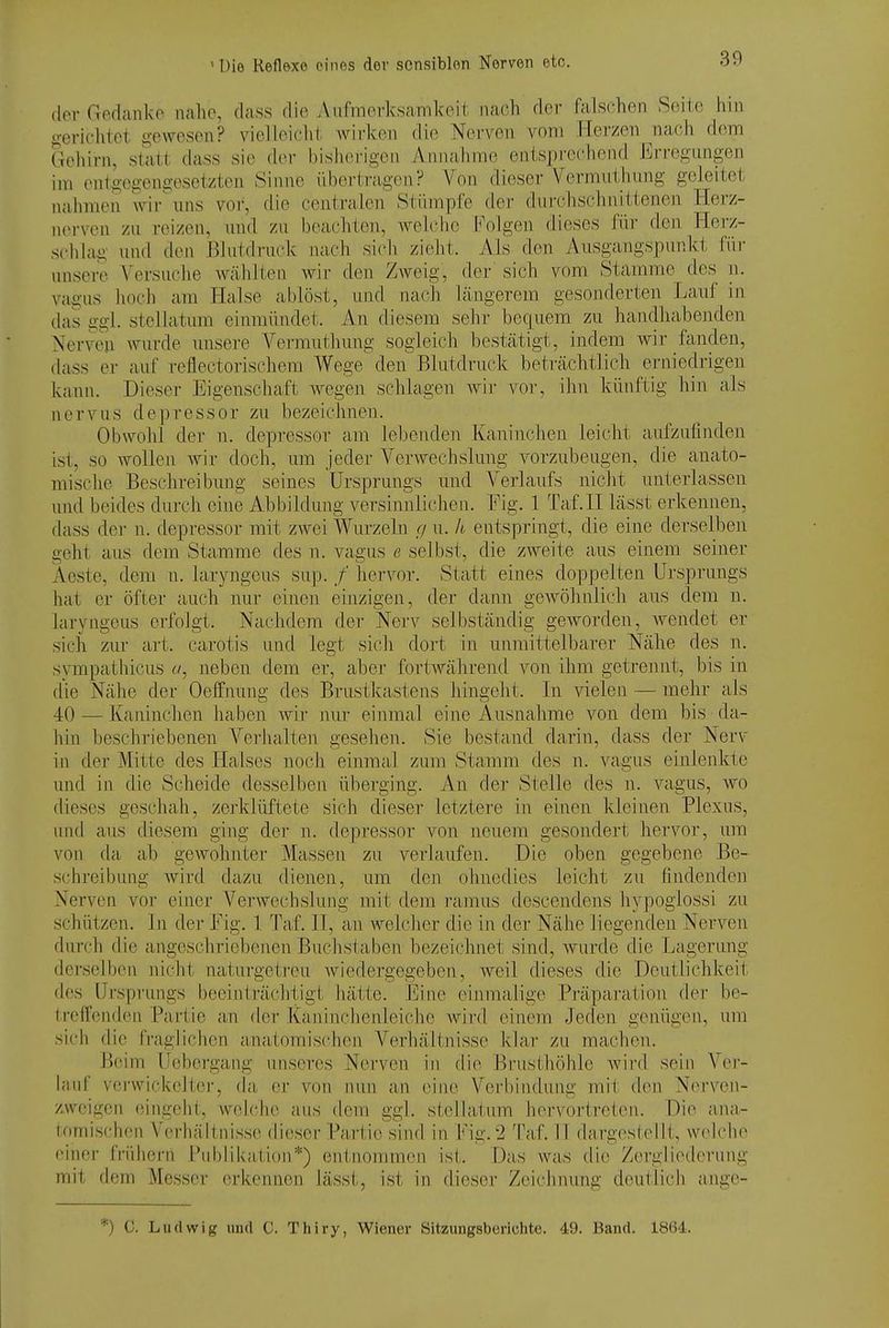 der Godanko ualic, dass die AiifmerksaTiikeit nach der falschen Seite hin gerichtet gewesen? vielleicht wirken die Nerven vom Herzen nach dem Gehirn, statt dass sie der bisherigen Annahme entsprechend Erregungen im entgegengesetzten Sinne ilberti-agen? Von dieser Vermiithiing geleitet nahmen wir\ins vor, die centralen Stümpfe der durchschnittenen Herz- n(M-\cn zu reizen, und zu beachten, Avelchc l*'olgen dieses für den Herz- schlag und den Blutdruck nach sich zieht. Als den Ausgangspunkt füi- unsere Versuche wählten wir den Zweig, der' sich vom Stamme des n. vagus hoch am Halse ablöst, und nach längerem gesonderten Lauf in das ggl. Stellatum einmündet. An diesem sehr bequem zu hanclhabenden Nerven wurde unsere Vermutliung sogleich bestätigt, indem wir fanden, dass er auf reflectorisehera Wege den Blutdruck beträchtlich erniedrigen kann. Dieser Eigenschaft Avegen schlagen wir vor, ihn künftig hin als nerv US depressor zu bezeichnen. Obwohl der n. depressor am lebenden Kaninchen leicht aufzufinden ist, so AvoUen Avir doch, um jeder Verwechslung vorzubeugen, die anato- mische Beschreibung seines Ursprungs und Verlaufs nicht unterlassen und beides durch eine Abbildung versinnlichen. Fig. 1 Taf.H lässt erkennen, dass der n. depressor mit zAvei Wurzeln c/ u. h entspringt, die eine derselben geht aus dem Stamme des n. vagus e selbst, die zweite aus einem seiner Aeste, dem n. laryngeus sup. /' hervor. Statt eines doppelten Ursprungs hat er öfter auch nur einen ehizigen, der dann geAVÖhnlich aus dem n. laryngeus erfolgt. Nachdem der Nerv selbständig geworden, Avendet er sich zur art. carotis und legt sich dort in unmittelbarer Nähe des n. sympathicus a, jieben dem er, aber fortAvährend von ihm getrennt, bis in die Nähe der Oeffimng des Brustkastens hingeht. In vielen — mehr als 40 — Kaninchen haben Avir nur einmal eine Ausnahme von dem bis da- hin beschriebenen Verhalten gesehen. Sie bestand darin, dass der Nerv in der Mitte des Halses noch einmal zum Stamm des n. vagus einlenkte und in die Scheide desselben überging. An der Stelle des n. A^agus, avo dieses geschah, zej'klüftete sich dieser letztere in einen kleinen Plexus, und aus diesem ging der n. depressor von neuem gesondert hervor, um von da ab gCAVohnter Massen zu verlaufen. Die oben gegebene Be- sehreibung Avird dazu dienen, um den ohnedies leicht zu findenden Nerven vor einer VerAvechslung mit dem i'amus descendens hypoglossi zu schützen. In der Fig. 1 Taf. II, an welcher die in der Nähe liegenden Nerven durch die angeschriebenen Buchstaben bezeichnet sind, wurde die Lagerung derselben nicht naturgetreu Aviedergegeben, Aveil dieses die Deutlichkeit des Ursprungs becinti'ächligt hätte. Eine einmalige Präparation der be- treffenden Partie an der Kauinrhenleiche Avird einem Jeden genügen, um si('h die fraglichen anatomischen Verhältnisse klar zu machen. Beim Uebergang unseres Nerven in die Brusthöhle Avird sein Ver- lauf vei-wickelter, da, er von nun an eine Verbindung mit den Nerven- zweigen eingeht, Avelche aus dem ggl. stellatum hervortreten. Die ana- lomischen Verhältnisse dieser Partie sind in Fig. 2 Taf. 11 dargestellt, Avelche einer frühern Pul)likation*) entnommen ist. Das Avas die Z(M-gliederung mit dem Messer erkennen lässt, ist in dieser Zeichnung deutlicli ange- *) C. Ludwig und C. Thiry, Wiener Sitzungsberichte. 49. Band. 1864.