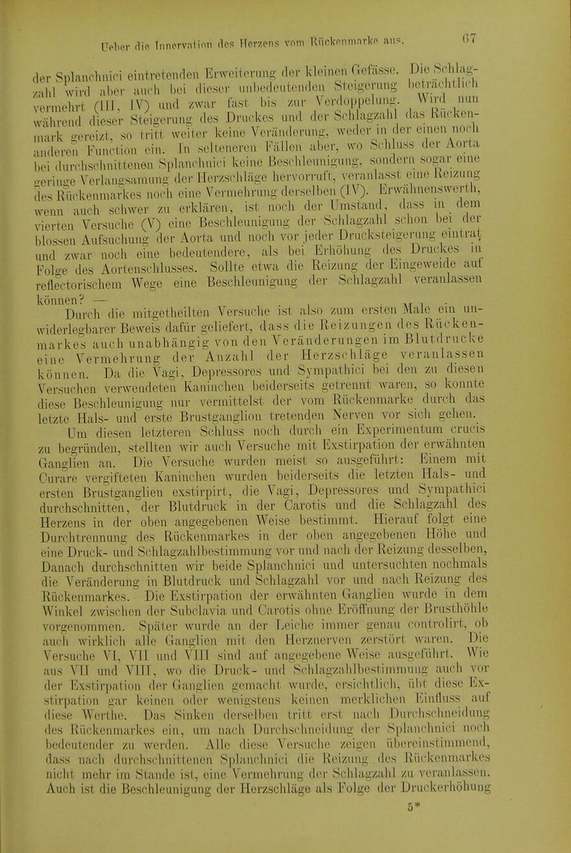 der Splanehuici eintreteiulen Erwoiloruus der kleinen Gefässc. -Dje Schlag zahl Ivird aber auch bei dieser i.nl.edei.tenden Steigerung betradithch verniehrl; (III, IV) und /war fast bis /ui- Verdoppeluiig. Wird nun Iwlhrend diese; Steigerung des Druckes und der SHvlagzah das Ruckeu- mark o-orei/t, so tritt weiter keine Veränderung, weder in der einen noch anderen'Function ein. In selteneren l'^lllen a])er, wo Sch uss der Aorta bei durchsclinilienen Splanchnici keine ßesclilounigung, sondeni sogar eine oeriuii-e Veriangsamung der Her/schläge hervorruft, veranlasst eine Reizung des Rückenmarkes noch eine Vermehrung derselben (J.V). iirwähnenswerth, ^venn auch schwer zu erklären, ist noch der Umstand dass in _ dem vierten A^ersuche (V) eine Beschleunigung der Schlagzahl schon bei der blossen Aufsuchung der Aorta und noch vor jeder Drucksteigernng eintrat und zwar noch eine bedeutendere, als bei Erhöhung des Druckes in Folo-e des Aortenschlusses. Sollte etwa die Reizung der Eingeweide aui rellectorischem Wege eine Beschleunigung der Schlagzahl veranlassen können? — . ^ , n/r i • Durch die mitgetheilten Versuche ist also zum ersten Male ein un- widerlegbarer Beweis dafür geliefert, dass die Reizungen des Rücken- markes auch unabhängig von den Veränderungen im Blutdrucke eine Vermehrung der Anzahl der Herzschläge veranlassen können. Da die Vagi, Depressores und Sympathici bei den zu diesen Versuchen verwendeten Kaninchen beiderseits getrennt waren, so konnte diese Beschleunigung nur vermittelst der vom Rückenmarke durch das letzte Hals- und erste Brustgaiiglion tretenden Nerven vor sich gehen. Um diesen letzteren Schluss noch durch ein Experimeiitum cru(,'is zu begründen, stellten wir auch Versuche mit Exstirpatiou der erwähnten Clanglien an. Die Versuche wurden meist so ausgeführt: Einem mit Curare vergifteten Kaninchen wurden beiderseits die letzten Hals- und ersten Brustganglien exstirpirt, die Vagi, Depressores und Sympathici durchschnitten, der Blutdruck in der Carotis und die Schlagzahl des Herzens in der oben angegebenen Weise bestimmt. Hierauf folgt eine Durchtrennung des Rückenmarkes in der oben angegebenen Höhe und eine Druck- und Schlagzahlbestimmung vor und nach der Reizung desselben, Danach durchschnitten wir beide Splanchnici und untersuchten nochmals die Veränderung in Blutdruck und Schlagzahl vor und nach Reizung des Rückenmarkos.' Die Exstirpation der erwähnten Ganglien wurde in dem Winkel zwischen der Subclavia und Carotis ohne Eröffnung der Brusthöhle vorgenommen. Später wurde an der Leiche immer genau controlirt, ob auch wirklich alle Ganglien mit den Herznerven zerstört waren. Die Versuche VI, VII und VIH sind auf angegebene Weise ausgeführt. Wie aus Vn und VIH, wo die Druck- und Schlagzahlbestimmnng auch vor der Exstirpation der Ganglien gemacht wurde, ersichtlich, übt diese Ex- stirpation gar keinen oder wenigstens keinen merklichen Einüuss auf diese Wei'the. Das Sinken derselben tritt erst nach Dmrhschneidung des Rückenmarkes ein, um nach Durchschneidung der Splaindinici noch bedeutender zu werden. Alle diese Versuche zeigen übereinsüinmend, dass nach durchschnittenen Splanchnici die Reizung . des Rückenmarkes nicht mehr im Stande ist;, eine Vermelirung der Schlagzahl zu veranlassen. Auch ist die Beschleunigung der Herzschläge als Folge der Druckei-höhung 5*