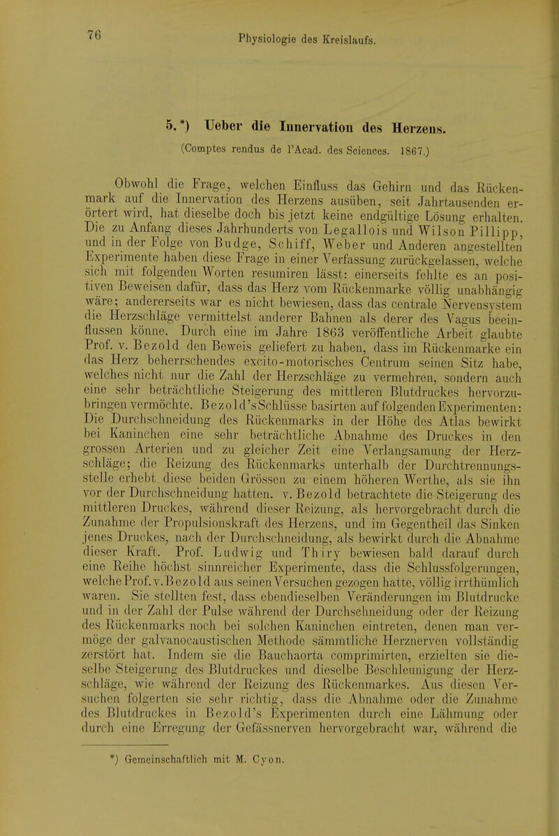5.*) Ueber die lunervation des Herzens. (Comptes rendus de l'Acad. des Sciences. 1867.) Obwohl die Fmge, welchen Einflus.s das Gehirn und das Rücken- mark auf die Innervation des Herzens ausüben, seit Jahrtausenden er- örtert wird, hat dieselbe doch bis jetzt keine endgültige Lösung erhalten. Die zu Anfang dieses Jahrhunderts von Legallois und Wilson Pillipp und in der Folge von Budge, Schiff, Weber und Anderen angestellten Experimente haben diese Frage in einer Verftissung zurückgelassen, welche sich mit folgenden Worten resumiren lässt: einerseits fehlte es an posi- tiven Beweisen dafür, dass das Herz vom Rückenmarke völlig unabhängig wäre; andererseits war es nicht bewiesen, dass das centrale Nervensystem die Herzschläge vermittelst anderer Bahnen als derer des Vagus beein- flussen könne. Durch eine im Jahre 1863 veröffentliche Arbeit glaubte Prof. V. Bezold den Beweis geliefert zu haben, dass im Rückeumarke ein das Herz beherrschendes excito-motorisches Centrum seinen Sitz habe, welches nicht nur die Zahl der Herzschläge zu vermehren, sondern auch eine sehr beträchtliche Steigerung des mittleren Blutdruckes hervorzu- bringen vermöchte. B e z o 1 d 's Schlüsse basirten auf folgenden Experimenten: Die Durchschneidung des Rückenmarks in der Höhe des Atlas bewirkt bei Kaninchen eine sehr beträchtliche Abnahme des Druckes in den grossen Arterien und zu gleicher Zeit eine Verlangsamung der Herz- schläge; die Reizung des Rückenmarks unterhalb der Durclitrennungs- stelle erhebt diese beiden Grössen zu einem höheren Werthe, als sie ihn vor der Durchschneidung hatten, v. Bezold betrachtete die Steigerung des mittleren Druckes, Avährend dieser Reizung, als hervorgebracht durch die Zunahme der Propulsionskraft des Herzens, und im Gegentheil das Sinken jenes Druckes, nach der Durchschneidung, als bewirkt durch die Abnahme dieser Kraft. Prof. Ludwig und Thiry bewiesen bald darauf durch eine Reihe höchst sinnreicher Experimente, dass die Schlussfolgerungeu, welche Prof. V.B ezold aus seinen Versuchen gezogen hatte, völlig irrthümlich waren. Sie stellten fest, dass ebendieselben Veränderungen im Blutdrücke und in der Zahl der Pulse während der Durchschneidung oder der Reizung des Rückenmarks noch bei solchen Kaninchen eintreten, denen man ver- möge der galvanocaustisehen Metliode sämmtliche Herznerven vollständig zerstört hat. Lidern sie die Bauchaorta comprirairten, erzielten sie die- selbe Steigerung des Blutdruckes und dieselbe Beschleunigung der Herz- schläge, wie während der Reizung des Rückenmarkos. Aus diesen Ver- suchen folgerten sie sehr richtig, dass die Abnahme oder die Zunahme des Blutdruckes in Bezold's Experimenten durch eine Lähmung oder durch eine Erregung der Gefässnerven hervorgebracht war, während die *) Gemeinschaftlich mit M. Cyon.