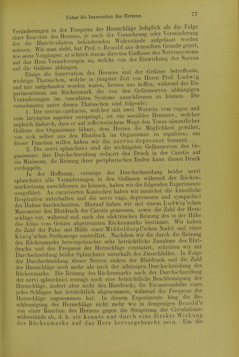 Ueber die Innervation des Herzens. '7'^ Verändeninoen in der Frequenz der Herzschläge lediglich als die Folge d^R^'u^'-lesHerzenJ^je nach der Jennelirung o^er Vmnn.krung der die Blutcirculation behindorndcii Widerstande aufgefasst Aveiden lüss^ AV e man sieht, hat Prof. v. Bezold aus demselheu Grunde geirrt, Te e ne \W er schrieb einem directeu Einflüsse des Nervensystems rrrs Her^^m-änderungen zu, welclie von der Einwirkung der Nerven auf die Gefässe abhingen. , .+,...ff'nn<in Einige die Innervation des Herzens und der Gefasse betretende wichtige Thatsachen, welche in jüngster Zeit von Herrn Prof. L^^^^^^S und mir aufgefunden worden waren, liessen uns hofien, wahrend des Lx- peHmentireus am Rückenmark die von den Gefässnerven abhangigen Vercänderungen im vasculären Systeme ausschliessen zu können. Die vornelimsten unter diesen Thatsachen sind folgende: 1 Der nervus cardiacus, welcher mit zwei Wurzeln vom vagus und vom laryngeus superior entspringt, ist ein sensibler Herznery, welcher zugleich dcSlurch, dass er auf reflectorischem Wege den Tonus sammtlicher Gefässe des Organismus lähmt, dem Herzen die Möglichkeit gewahrt, von sich selber aus den Blutdruck im Organismus zu reguliren; um dieser Function willen haben wir ihn nervus depressor benannt. 2 Die nervi splanchnici sind die wichtigsten Gefässnerven des Ur- o-anismus: ihre Durchschneidung reducirt den Druck m der Carotis aut ein Minimum, die Reizung ihrer peripherischen Enden kann diesen Druck verdoppeln. ^ , , ., . In der Hoffnung, vermöge der Durchschneidung beider nervi splanchnici alle Veränderungen in den Gefässen während der Rücken- markreizung ausschliessen zu können, haben wir die folgenden Experimente ausgefülirt. An curarisirten Kaninchen haben wir zunächst die künstliche Ros^/iration unterhalten und tlie nervi vagi, depressores und sympathici des Halses durchschnitten. Hierauf haben wir mit einem Ludwig sehen Manometer den Blutdruck der Carotis gemessen, sowie die Zahl der Herz- schläge vor, währeud und nach der elektrischen Reizung des in der Höhe des Atlas vom Gehirn abgetrennten Rückenmarks bestimmt. Wir haben die Zahl der Pulse mit Hülfe einer Middeldorpf'sehen Nadel und eines König'schen Stethoscops controUirt. Nachdem wir die durch die Reizung des Rückenmarks hervorgebraclite sehr beträclitliche Zunahme des Blut- drucks und der Frequenz der Herzschläge constatirt, schritten wir zur Durchschneidung beider Splanchnici unterhalb des Zwerchfelles. In Folge der Durchschneidung dieser Nerven sinken der Blutdruck und die Zahl der Herzschläge noch mehr als nach der alleinigen Durchsclmeidung des Rückenmarks. Die Reizung des Rückenmarks nach der Durchschneidung der nervi splanchnici ei'zeugt noch eine beträchtliche Beschleunigung der Herzschläge, ändert aber nicht den Blutdruck; die Excursionshöiie eines jedes Schlages hat beträchtlich abgenommen, während die Frequenz der Herzschläge zugenommen hat. In diesem Experimente hing die Be- schleunigung der Herzschläge nicht mehr wie in demjenigen Bczold's von einer Reaction des Herzens gegen die Steigerung der Circulations- widerstände ab, d. h. sie konnte nur durch eine direkte Wirkung des Rückenmarks auf das Herz hervorgebracht sein. Um die