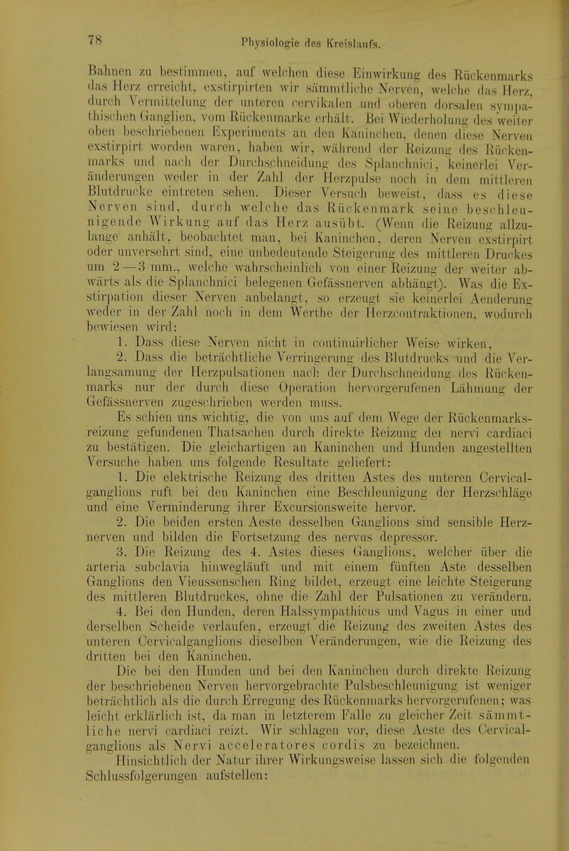 Bahnen zu bestimmen, aul welchen diese Einwirkung des Rückenmarks das Kerz erreicht, exstirpirteii Avir sämmtliche Nerven, wehdie (his Her/ dur(;h Vermittohing der unteren cervikalen und oberen dorsalen sympa- thischen Granglien, vom Rückenmarke erhält. Bei Wiederholung des weiter üben beschriel)enen Experiments an den Kaninchen, denen diese Nerven exstirpirt worden Avai-en, haben wir, währeiul der Reizung des Rücken- marks und nacli der Durchs.chneidung des Splaiichnici, keinerlei Vgv- änderungen weder in der Zahl der Herzpulse noch in dem mittleren Blutdrücke eintreten sehen. Dieser Versuch beweist, dass es diese Nerven sind, durch welche das Rückenmark seine beschleu- nigende Wirkung auf das Herz ausübt. (Wenn die Reizung allzu- lange anhält, beobachtet man, bei Kaninchen, deren Nerven ex.stirpirt oder unversehrt sind, eine unbedeutende Steigerung des mittleren Druckes um 2 — 3 mm., welche wahrscheinlich von einer Reizung dej- weiter ab- wärts als die Splanchnici belegenen Gefässnerven abhängt). Was die Ex- stirpation dieser Nerven anbelangt, so erzeugt sie keinerlei Aenderung weder in der Zahl noch in dem Werthe der Herzcontraktionen, wodurcli bewiesen wird: 1. Dass diese Nerven nicht in continuiidicher Weise wirken, 2. Dass die beti'ächtliche Verringei'ung des Blutdrucks und die Ver- langsamung der Herzpulsatio]ien nach der Durchschneidung des Rücken- marks nur der durch diese Operation hervorgerufenen Lähmung der Gefässnerven zugeschrieben werden muss. Es schien uns wichtig, die von uns auf dem Wege der Rückenmarks- reizung gefundenen Thatsachen durch direkte Reizung dei nervi cardiaci zu bestätigen. Die gleichartigen an Kaninchen und Hunden angestellten Versuche haben uns folgende Resultate geliefert: 1. Die elektrische Reizung des dritten Astes des unteren Cervical- ganglions ruft bei den Kaninchen eine Beschleunigung der Herzschläge und eine Verminderung ihrer Excursionsweite hervor. 2. Die beiden ersten Aeste desselben Ganglions sind sensible Herz- nerven und bilden die Fortsetzung des nervus depressor. 3. Die Reizung des 4. Astes dieses Ganglions, welcher über die arteria subclavia hin wegläuft und mit einem fünften Aste desselben Ganglions den Vieussenschen Ring bildet, erzeugt eine leichte Steigerung des mittleren Blutdruckes, ohne die Zahl der Pulsationen zu verändern. 4. Bei den Hunden, deren Halssympathicus und Vagus in einer und derselben Scheide verlaufen, erzeugt die Reizung des zweiten Astes des unteren Cervicalganglions dieselben Veränderungen, wie die Reizung des dritten bei den Kaninchen. Die bei den Hunden und bei den Kaninchen durch direkte Reizung der beschriebenen Nerven hervorgebrachte Pulsbeschleunigung ist weniger beträchtlich als die durch Erregung des Rückenmarks hervoi-gerufenen; was leicht erklärlich ist, da man in letzterem Ealle zu gleicher Zeit sämmt- liche nervi cardiaci reizt. Wir schlagen vor, diese Aeste des Cervical- ganglions als Nervi acceleratores cordis zu bezeichnen. Hinsichtlich der Natur ihrer Wirkungsweise hissen sich die folgenden Schlussfolgerungen aufstellen: