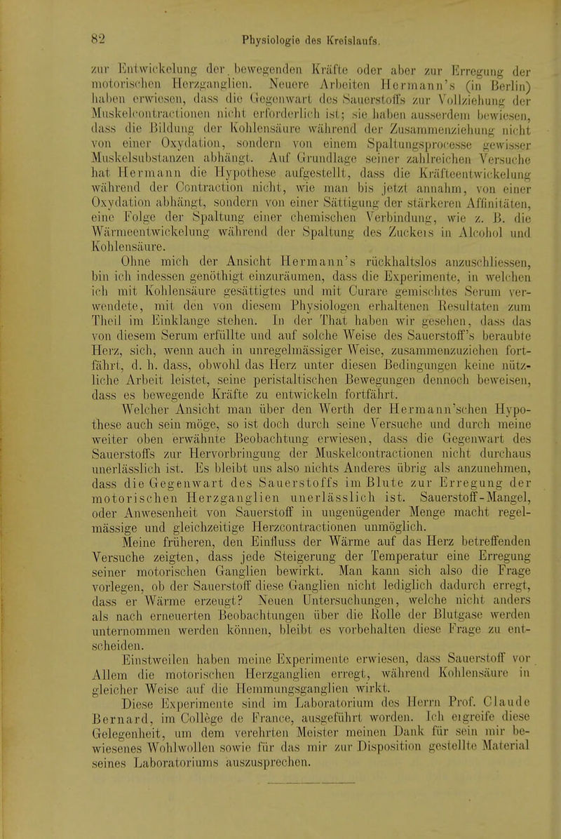 zur ]<]ntwickelung der. bewe2;enc1eu Kräfte oder aber zur Erregung der motorischen Herzganglien. Neuere Arbeiten Hermann'« (in Berlin) Jiaben erwiesen, d.iss die Gegenwart des Sauerstoffs zur Vollziehung der Mnskelcontractionen nicht erforderlich ist; sie haben ausserdem bewiesen, dass die Bildung der Kohlensäure \vähi-end der Zusammenziehuug nicht von einer Oxydation, sondern von einem Spaltungsprocesse gewisser Muskelsubstanzen abhängt. Auf Grundlage seiner zahlreichen Versuche hat Hermann die Hypothese aufgestellt, dass die Kräfteentwickelung während dej- Contraction nicht, wie man bis jetzt annahm, von einer Oxydation abhängt, sondern von einer Sättigung der stärkeren Affinitäten, eine Folge der Spaltung einer chemischen Verbindung, wie z. B. die Wärmeentwickelung während der Spaltung des Zuckeis in Alcohol und Kohlensäure. Ohne mich der Ansicht Hermann's rückhaltslos anzuschliessen, bin ich indessen genöthigt einzuräumen, dass die Experimente, in welchen ich mit Kohlensäure gesättigtes und mit Curare gemischtes Serum ver- wendete, mit den von diesem Physiologen ei-haltenen Resultaten zum Theil im Einklänge stehen. In der That haben wir gesehen, dass das von diesem Serum erfüllte mid auf solche Weise des Sauerstoffs beraubte Herz, sich, wenn auch in unregelmässiger Weise, zusammenzuziehen fort- fährt, d. h. dass, obwohl das Herz unter diesen Bedingungen keine nütz- liche Arbeit leistet, seine peristaltischen Bewegungen dennoch beweisen, dass es bewegende Kräfte zu entwickeln fortfährt. Welcher Ansicht man über den Werth der Hermann'schen Hypo- these auch sein möge, so ist doch durch seine Versuche und durch meine weiter oben erwähnte Beobachtung erwiesen, dass die GegeuAvart des Sauerstoffs zur Hervorbringung der Muskelcontractionen nicht durchaus unerlässlich ist. Es bleibt uns also nichts Anderes übrig als anzunehmen, dass die Gegenwart des Sauerstoffs im Blute zur Erregung der motorischen Herzganglien unerlässlich ist. Sauerstoff-Mangel, oder Anwesenheit von Sauerstoff in ungenügender Menge macht regel- mässige und gleichzeitige Herzcontractionen unmöglich. Meine früheren, den Einfluss der Wärme auf das Herz betreffenden Versuche zeigten, dass jede Steigerung der Temperatur eine Erregung seiner motorischen Ganglien bewirkt. Man kann sich also die Frage vorlegen, ob der Sauerstoff diese Ganglien nicht lediglich dadurch erregt, dass er Wärme erzeugt? Neuen Untersuchungen, welche nicht anders als nach erneuerten Beobachtungen übei- die Rolle der Blutgase werden unternommen werden können, bleibt es vorbehalten diese Frage zu ent- scheiden. Einstweilen haben meine Experimente erwiesen, dass Sauerstoff vor Allem die motorischen Herzganglien erregt, während Kohlensäure in gleicher Weise auf die Hemraungsganglien wirkt. Diese lixperimente sind im Laboratorium dos Herrn Prof. Claude Bernard, im College de France, ausgeführt worden. Ich eigreife diese Gelegenheit, um dem verehrten Meister meinen Daidc für sein mir be- wiesenes Wohlw(dlen sowie für das mir zur Disposition gestellte Material seines Laboratoriums auszusprechen.