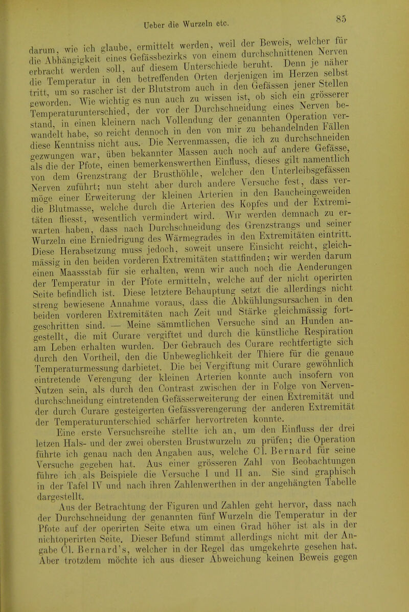 Uebor die Wurzeln etc. d riempeX in d n betreffenden Orten derjenigen im Herzen e bs itt u^so r eher ist der Blutstrom auch in den Gefässen jener Stellen lew^r W '^^^^h zu wissen ist ob sich ein grosserer Se Ir^terschied, der vor der Durchschueidung eines Nerven be- sta d n h'en Seine^^^^ nach Vollendung der genannten Operation vei^- w^m^elt habe so reicht dennoch in den von mir zu behandelnden Fal en l^t^::^ au. Die Nervenmassen  - c^^^^^^^^^ o-e.zwun£-en war, üben bekannter Massen auch noch auf andere b-elasse SlsTe der Pfote, einen bemerkenswerthen Einfluss, dieses gilt namentlich t^l^äl^^^, der Brusthöhle -f^^^^^^^^^''^:^ Nerven zuführt; nun steht aber durch andere Vei;suc]io fest, dass vei möoe eine Erweiterung der kleinen Arterien in den Bauchemgeweiden fi^Blu masse, Avelche durch die Arterien des Kopfes und der Extremi- äten fl esst, 'wesentlich vermindert wird. Wir Averden demnach zu er- wa en haben, dass nach Durchschneidung l^^^f^^.^'Z^ Wurzeln eine Erniedrigung des Wärmegrades m den Extremitäten eint tt. Diese Herabsetzung muss jedoch, soweit unsere Einsicht reicht, gleich- massig in den beiden vorderen Extremitäten stattfinden; wir werden darum einen Maassstab für sie erhalten, wenn Avir auch noch die Aenderungen der Temperatur in der Pfote ermitteln, welche auf der nicht operirten Seite befindlich ist. Diese letztere Behauptung setzt die allerdmgs nicht streng bewiesene Annahme voraus, dass die Abkühlungsursachen _ m deii beiden vorderen Extremitäten nach Zeit und Stärke gleichmassig fort- geschritten sind. — Meine sämmtlichen Versuche sind an Hunden an- gestellt, die mit Curare vergiftet und durch die künstliche Respiration am Leben erhalten wurden. Der Gebrauch des Curare rechtfertigte sich durch den Vortheil, den die Unbeweglichkeit der Thiere für die genaue Temperaturmessung darbietet. Die bei Vergiftung mit Curare gewöhnlich eintretende Verengung der kleinen Arterien konnte auch msofern von x\utzen sein, als durch den Contrast zwischen der in Eolge von Nerven- durchschneidung eintretenden Gefässerweiterung der einen Extremität und der durch Curare gesteigerten Gefässverengerung der anderen Extremität der Temperaturunterschied schärfer hervortreten konnte. Eine erste Versuchsreihe stellte ich an, um den Einliuss der drei letzen ITals- und der zwei obersten Brustwurzeln zu prüfen; die Operation führte ich genau nach den Angaben aus, welche Cl. Bernard für seine Versuche gegeben hat. Aus einer grösseren Zahl von Beobachtungen führe ich. als Beispiele die Versuche 1 und H an. Sie sind graphisch in der Tafel IV und nach ihren Zahlenwerthen in der angehängten labelLe dargestellt. , Aus der Betrachtung der Figuren und Zahlen geht hervor, dass nach der Durchschneidung der genannten fünf Wurzeln die Temperatur in der Pfote auf der operirten Seite etwa um einen Grad höher ist als m der nichtoporirtcn Seite. Dieser Befund stimmt allerdings nicht mit der An- gabo Cl. i^cr na rd's, welcher in der Regel das umgekehrte gesehen hat. Aber Irotzdem möchte ich aus dieser Abweichung keinen Beweis gegen