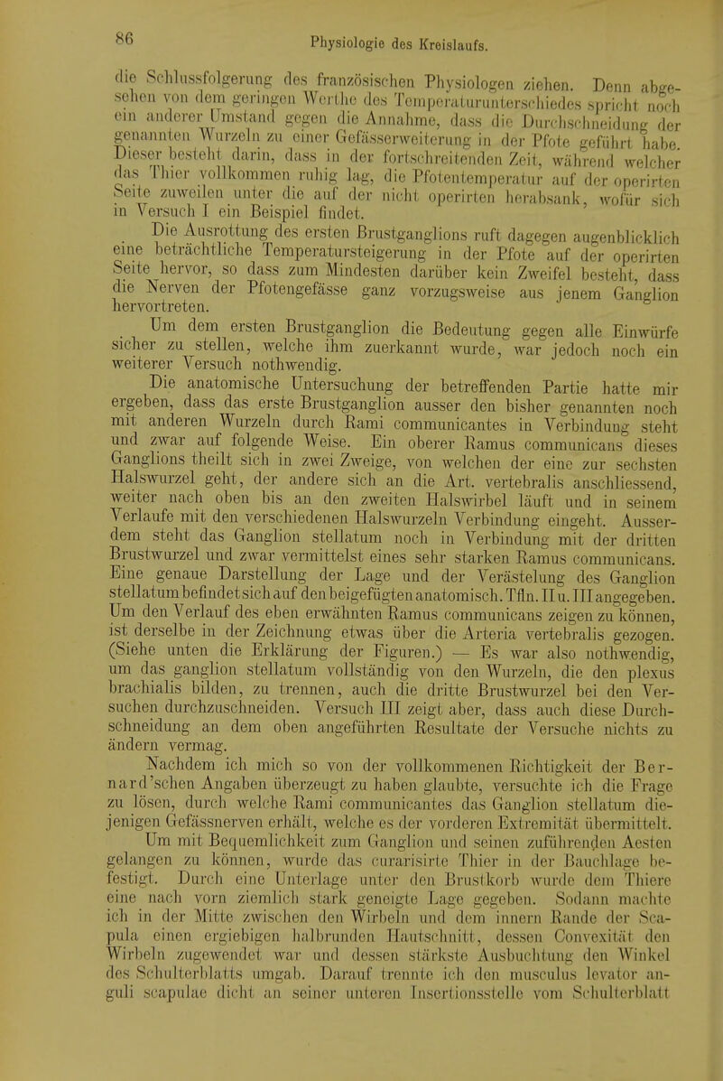 che Schlussfolgerung des französischen Physiologen ziehen. Denn abge- sehen von (lern geringen Wci-Llic des Tcmpoi-aLuriintersr-hiedes sprir-ht noch ein anderer Umstand gegen die Annahme, dass die Durchschneidiing der genannten Wurzeln zu einer Gefässcrweiteriing in der Pfote geführt habe Dieser besteht dann, dass in der fortschreitenden Zeit, während welcher das Ihier vollkommen ruhig lag, die Pfotentemperatiir auf der operirten feeite zuweilen unter die auf der nicht operirten herabsank, wofür sich m Versuch I ein Beispiel findet. Die Ausrottung des ersten ßrustganglions ruft dagegen augenblicklich eine betrcächtliche Temperatursteigerung in der Pfote auf der operirten Seite hervor, so dass zum Mindesten darüber kein Zweifel besteht, dass die Nerven der Pfotengefässe ganz vorzugsweise aus jenem Ganelion hervortreten. Um dem ersten Brustganglion die Bedeutung gegen alle Einwürfe sicher zu stellen, welche ihm zuerkannt wurde, war jedoch noch ein weiterer Versuch nothwendig. Die anatomische Untersuchung der betreffenden Partie hatte mir ergeben, dass das erste Brustgangiion ausser den bisher genannten noch mit anderen Wurzeln durch Rami communicantes in Verbindung steht und zwar auf folgende Weise. Ein oberer Ramus communicans dieses Ganglions theilt sich in zwei Zweige, von welchen der eine zur sechsten Halswurzel geht, der andere sich an die Art. vertebralis anschliessend, weiter nach oben bis an den zweiten Halswirbel läuft und in seinem Verlaufe mit den verschiedenen Halswurzeln Verbindung eingeht. Ausser- dem steht das Ganglion stellatum noch in Verbindung mit der dritten Brustwurzel und zwar vermittelst eines sehr starken Ramus communicans. Eine genaue Darstellung der Lage und der Verästelung des Ganglion stellatum befindet sich auf denbeigefügtenanatomisch. Tfln. Hu. III angegeben. Um den Verlauf des eben erwähnten Ramus communicans zeigen zu können, ist derselbe in der Zeichnung etwas über die Arteria vertebralis gezogen. (Siehe unten die Erklärung der Figuren.) — Es war also nothwendig, um das ganglion stellatum vollständig von den Wurzeln, die den plexus brachialis bilden, zu trennen, auch die dritte Brustwurzel bei den Ver- suchen durchzuschneiden. Versuch III zeigt aber, dass auch diese Durch- schneidung an dem oben angeführten Resultate der Versuche nichts zu ändern vermag. Nachdem ich mich so von der vollkommenen Richtigkeit der Ber- nard'sehen Angaben überzeugt zu haben glaubte, versuchte ich die Frage zu lösen, durch welche Rami communicantes das Ganglion stellatum die- jenigen Gefässnerven erhält, welche es der vorderen Extremität übermittelt. Um mit Bequemlichkeit zum Ganglion und seinen zuführenclen Aesten gelangen zu können, wurde das curarisirte Thier in der Bauclilage be- festigt. Durch eine Unterlage unter den Bruslkorb wurde dem Thiere eine nach vorn ziemlich stark geneigte Lage gegeben. Sodann machte ich in der Mitte zwischen den Wirbeln und dem innern Rande der Sca- pula einen ergiebigen halbi'unden Hautschnitt, dessen Convexität den Wirbeln zugewendet war und dessen stärkste Ausbuchtung den Winkel des Schulterblatts umgab. Darauf trennte ich den musculus levator an- guli scapulae diclit an seiner unteren Insertionsstelle vom Schulterblatt