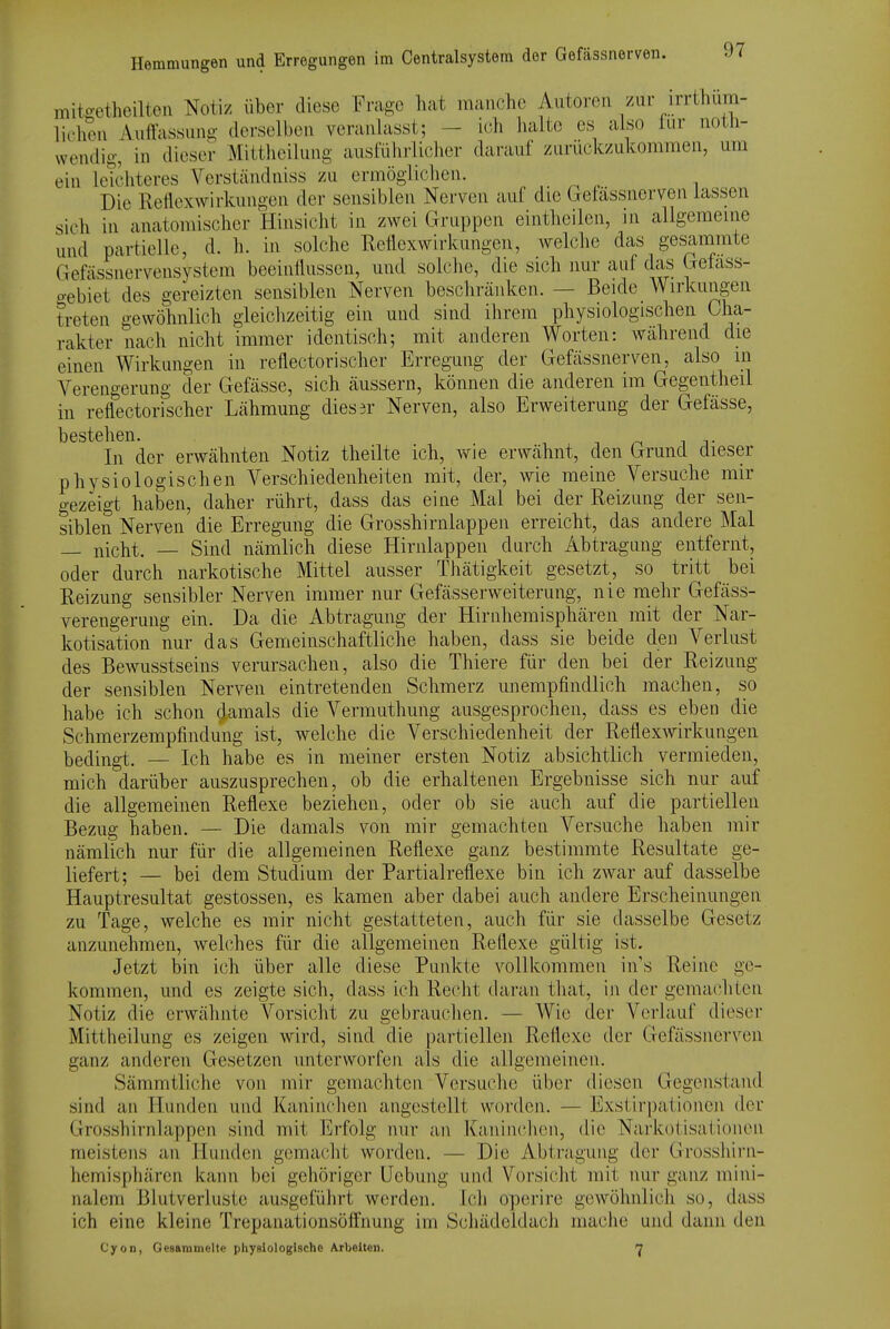 mitoetheilten Notiz über diese Frage hat manche Autoren zur irrthüm- lichtMi Auffassuni>- derselben veranhisst; - ich halte es also für noth- wendii--, in dieser Mittlieilung ausfiihrliclier dai-auf zurückzukommen, um ein leTcliteres Vcrständniss zu ermöglichen. Die Eetlexwirkungen der sensiblen Nerven auf die Gefässnerven lassen sich in anatomischer Hinsicht in zwei Gruppen eintheilen, in allgemeine und partielle, d. h. in solche Reflexwirkungen, welche das gesummte Gefässnervensystem beeinflussen, und solche, die sich nur auf das Gefass- o-ebiet des gereizten sensiblen Nerven beschränken. — Beide Wirkungen treten gewöhnlich gleichzeitig ein und sind ihrem physiologischen Cha- rakter nach nicht immer identisch; mit anderen Worten: während die einen Wirkungen in reflectorischer Erregung der Gefässnerven, also m Verengerung der Gefässe, sich äussern, können die anderen im Gegentheil in reflectorischer Lähmung dieser Nerven, also Erweiterung der Gefässe, l)GStGllOIl. In der erwähnten Notiz theilte ich, wie erwähnt, den Grund dieser physiologischen Verschiedenheiten mit, der, wie meine Versuche mir gezeigt haben, daher rührt, dass das eine Mal bei der Reizung der sen- siblen Nerven die Erregung die Grosshirnlappen erreicht, das andere Mal — nicht. — Sind nämlich diese Hirnlappen durch Abtragung entfernt, oder durch narkotische Mittel ausser Thätigkeit gesetzt, so tritt bei Reizung sensibler Nerven immer nur Gefässerweiterung, nie mehr Gefäss- verengerung ein. Da die Abtragung der Hirnhemisphären mit der Nar- kotisation nur das Gemeinschaftliche haben, dass sie beide den Verlust des Bewusstseins verursachen, also die Thiere für den bei der Reizung der sensiblen Nerven eintretenden Schmerz unempfindlich machen, so habe ich schon damals die Vermuthung ausgesprochen, dass es eben die Schmerzempfindung ist, welche die Verschiedenheit der Reflexwirkungen bedingt. — Ich habe es in meiner ersten Notiz absichtlich vermieden, mich darüber auszusprechen, ob die erhaltenen Ergebnisse sich nur auf die allgemeinen Reflexe beziehen, oder ob sie auch auf die partiellen Bezug haben. — Die damals von mir gemachten Versuche haben mir nämlich nur für die allgemeinen Reflexe ganz bestimmte Resultate ge- liefert; — bei dem Studium der Partialreflexe bin ich zwar auf dasselbe Hauptresultat gestossen, es kamen aber dabei auch andere Erscheinungen zu Tage, welche es mir nicht gestatteten, auch für sie dasselbe Gesetz anzunehmen, welches für die allgemeinen Reflexe gültig ist. Jetzt bin ich über alle diese Punkte vollkommen in's Reine ge- kommen, und es zeigte sich, dass ich Recht daran that, in der gemachten Notiz die erwähnte Vorsicht zu gebrauchen. — Wie der Verlauf dieser Mittheilung es zeigen wird, sind die partiellen Reflexe der Gefässnerven ganz anderen Gesetzen unterworfen als die allgemeinen. Sämmtliche von mir gemachten Versuche über diesen Gegenstand sind an Hunden und Kaninchen angestellt worden. — Exstirpationcn der Grosshirnlappen sind mit Erfolg nur an KaniucJicn, die Narkotisationeii meistens an Hunden gemacht worden. — Die Abtragung der Grosshirn- hemisphären kann bei gehöriger Ucbung und Vorsicht mit nur ganz mini- nalcm Blutverluste ausgeführt werden. Ich operire gewöhnlich so, dass ich eine kleine Trepanationsöfl'nung im SchädeldacJi maciie und dann den Cyon, Gesammelte physiologische Arbeiten.