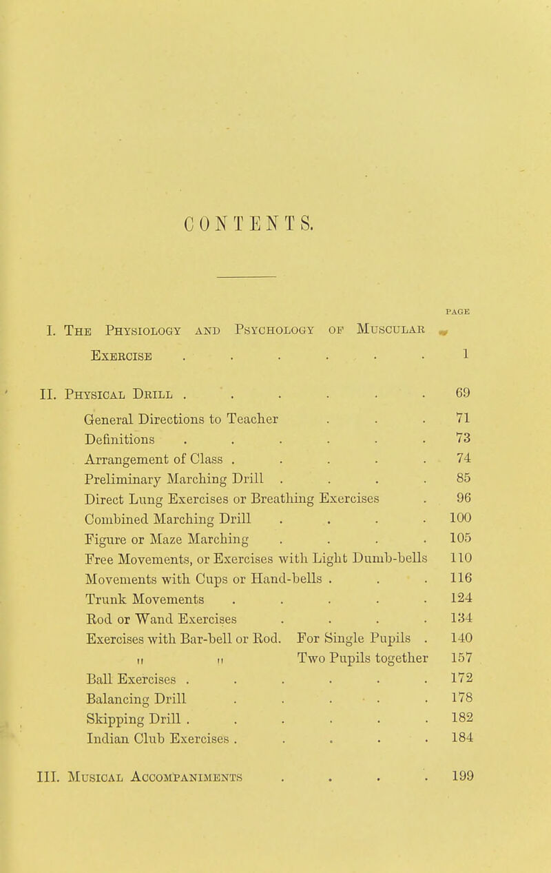CONTENTS. PAGE I. The Physiology and Psychology op Muscular ^ Exercise ...... 1 II. Physical Drill . . . . . .69 General Directions to Teach.er . . .71 Definitions ...... 73 Arrangement of Class . . . . .74 Preliminary Marching Drill . . . .85 Direct Lung Exercises or Breatliing Exercises . 96 Combined Marching Drill . . . .100 Figure or Maze Marching .... 105 Free Movements, or Exercises with Light Dumb-bells 110 Movements with Cups or Hand-bells . . . 116 Trunk Movements ..... 124 Rod or Wand Exercises .... 134 Exercises with Bar-bell or Rod. For Single Pupils . 140 11 II Two Pupils together 157 BaU Exercises . . . . . .172 Balancing Drill . . . . .178 Skipping Drill 182 Indian Club Exercises . . . . .184 III. Musical Accompaniments . . . .199