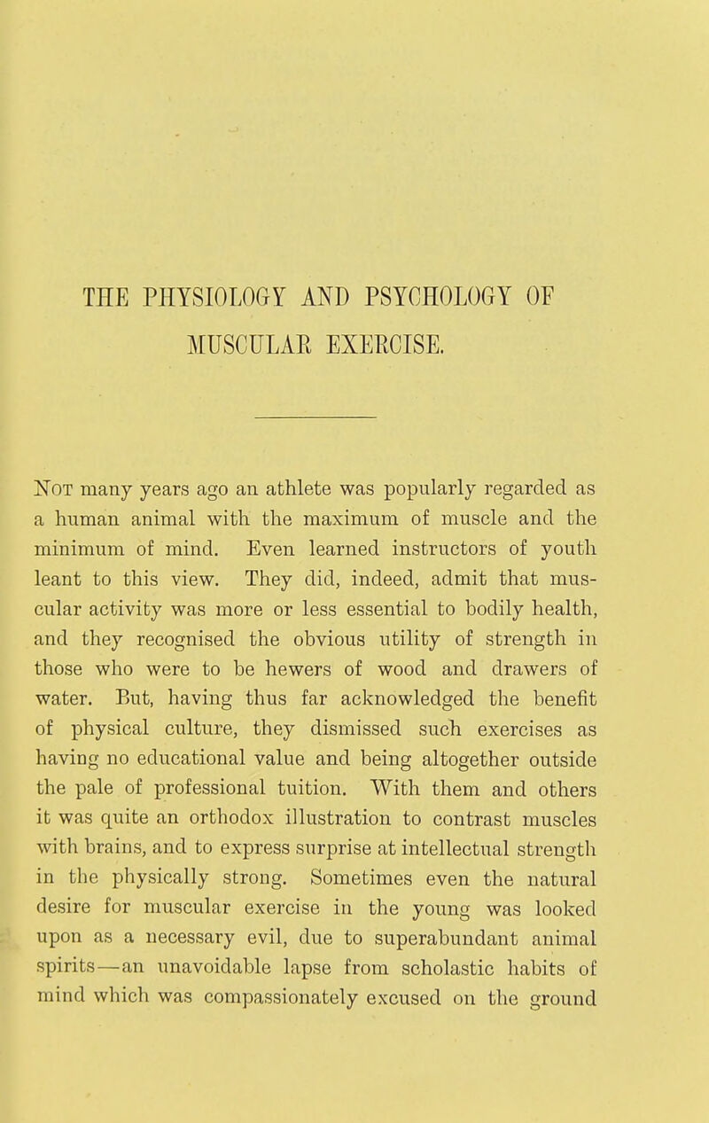 THE PHYSIOLOGY AND PSYCHOLOGY OF MUSCULAPt EXERCISE. Not many years ago an athlete was popularly regarded as a human animal with the maximum of muscle and the minimum of mind. Even learned instructors of youth leant to this view. They did, indeed, admit that mus- cular activity was more or less essential to bodily health, and they recognised the obvious utility of strength in those who were to be hewers of wood and drawers of water. But, having thus far acknowledged the benefit of physical culture, they dismissed such exercises as having no educational value and being altogether outside the pale of professional tuition. With them and others it was quite an orthodox illustration to contrast muscles with brains, and to express surprise at intellectual strength in the physically strong. Sometimes even the natural desire for muscular exercise in the young was looked upon as a necessary evil, due to superabundant animal spirits—an unavoidable lapse from scholastic habits of mind which was compassionately excused on the ground