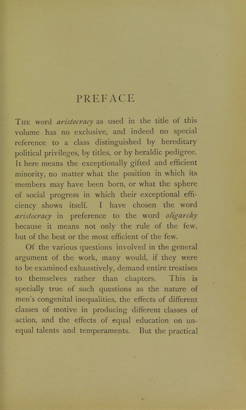 PREFACE The word aristocracy as used in the title of this volume has no exclusive, and indeed no special reference to a class distinguished by hereditary political privileges, by titles, or by heraldic pedigree. It here means the exceptionally gifted and efficient minority, no matter what the position in which its members may have been born, or what the sphere of social progress in which their exceptional effi- ciency shows itself. I have chosen the word aristocracy in preference to the word oligarchy because it means not only the rule of the few, but of the best or the most efficient of the few. Of the various questions involved in the general argument of the work, many would, if they were to be examined exhaustively, demand entire treatises to themselves rather than chapters. This is specially true of such questions as the nature of men's congenital inequalities, the effects of different classes of motive in producing different classes of action, and the effects of equal education on un- equal talents and temperaments. But the practical