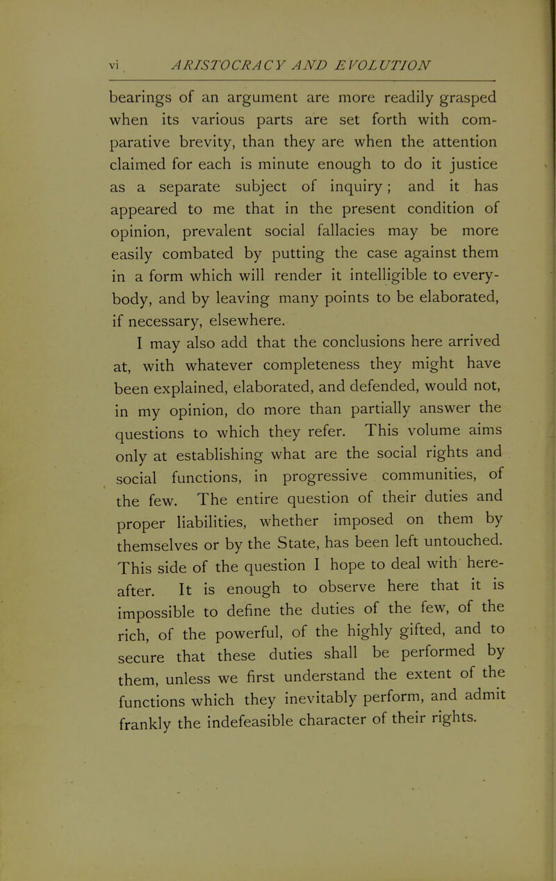 bearings of an argument are more readily grasped when its various parts are set forth with com- parative brevity, than they are when the attention claimed for each is minute enough to do it justice as a separate subject of inquiry; and it has appeared to me that in the present condition of opinion, prevalent social fallacies may be more easily combated by putting the case against them in a form which will render it intelligible to every- body, and by leaving many points to be elaborated, if necessary, elsewhere. I may also add that the conclusions here arrived at, with whatever completeness they might have been explained, elaborated, and defended, would not, in my opinion, do more than partially answer the questions to which they refer. This volume aims only at establishing what are the social rights and social functions, in progressive communities, of the few. The entire question of their duties and proper liabilities, whether imposed on them by themselves or by the State, has been left untouched. This side of the question I hope to deal with here- after. It is enough to observe here that it is impossible to define the duties of the few, of the rich, of the powerful, of the highly gifted, and to secure that these duties shall be performed by them, unless we first understand the extent of the functions which they inevitably perform, and admit frankly the indefeasible character of their rights.