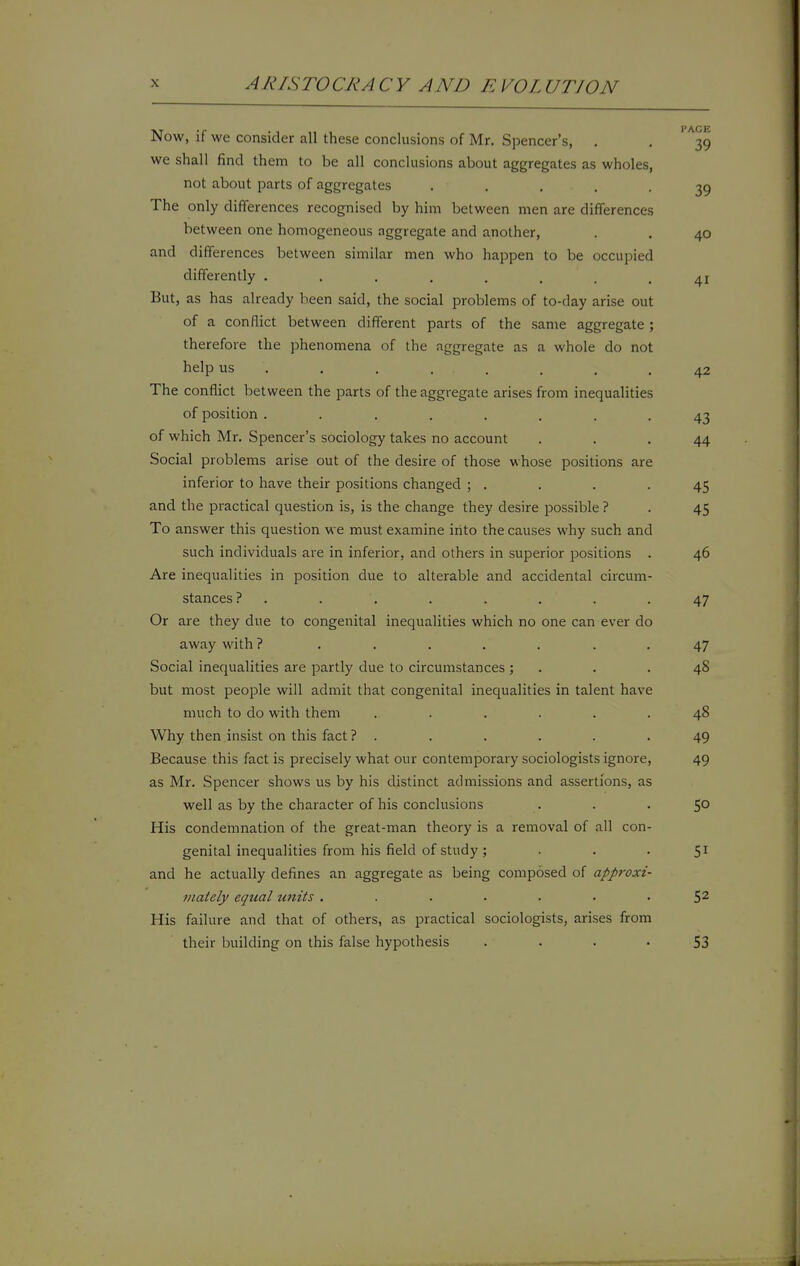 Now, if we consider all these conclusions of Mr. Spencer's, . we shall find them to be all conclusions about aggregates as wholes, not about parts of aggregates ..... The only differences recognised by him between men are differences between one homogeneous aggregate and another, and differences between similar men who happen to be occupied differently ........ But, as has already been said, the social problems of to-day arise out of a conflict between different parts of the same aggregate ; therefore the phenomena of the aggregate as a whole do not help us . , . . , The conflict between the parts of the aggregate arises from inequalities of position ....... of which Mr. Spencer's sociology takes no account Social problems arise out of the desire of those whose positions are inferior to have their positions changed ; . and the practical question is, is the change they desire possible ? To answer this question we must examine iiito the causes why such and such individuals are in inferior, and others in superior positions Are inequalities in position due to alterable and accidental circum stances ? . Or are they due to congenital inequalities which no one can ever do away with ? ...... Social inequalities are partly due to circumstances ; but most people will admit that congenital inequalities in talent hav much to do with them ..... Why then insist on this fact ? . Because this fact is precisely what our contemporary sociologists ignore, as Mr. Spencer shows us by his distinct admissions and assertions, as well as by the character of his conclusions His condemnation of the great-man theory is a removal of all con- genital inequalities from his field of study ; . . . and he actually defines an aggregate as being composed of approxi- mately equal units ....... His failure and that of others, as practical sociologists, arises from their building on this false hypothesis .... I'AGE 39 39 40 41 42 43 44 45 45 46 47 47 48 48 49 49 50 51 52 53