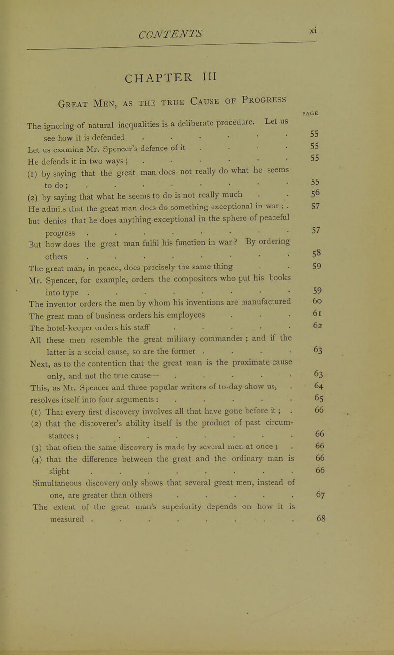 CHAPTER III Great Men, as the true Cause of Progress PAGE The ignoring of natural inequalities is a deliberate procedure. Let us see how it is defended Let us examine Mr. Spencer's defence of it . • • • 55 He defends it in two ways ; . • • • • -55 (1) by saying that the great man does not really do what he seems todo; . . • • • ■ -55 (2) by saying that what he seems to do is not really much . • 5^ He admits that the gi'eat man does do something exceptional in war ; . 57 but denies that he does anything exceptional in the sphere of peaceful ■57 progress But how does the great man fulfil his function in war? By ordering others 5^ The great man, in peace, does precisely the same thing . • 59 Mr. Spencer, for example, orders the compositors who put his books into type 59 The inventor orders the men by whom his inventions are manufactured 6o The great man of business orders his einployees . . • 6i The hotel-keeper orders his staff ..... 62 All these men resemble the great military commander ; and if the latter is a social cause, so are the former . . . • 63 Next, as to the contention that the great man is the proximate cause only, and not the true cause— .... 63 This, as Mr, Spencer and three popular writers of to-day show us, . 64 resolves itself into four arguments: . . • • -65 (1) That every first discovery involves all that have gone before it; . 66 (2) that the discoverer's ability itself is the product of past circum- stances ; . . . . • • • .66 (3) that often the same discovery is made by several men at once ; . 66 (4) that the difference between the great and the ordinary man is 66 slight ........ 66 Simultaneous discovery only shows that several great men, instead of one, are greater than others ..... 67 The extent of the great man's superiority depends on how it is measured ........ 68 1