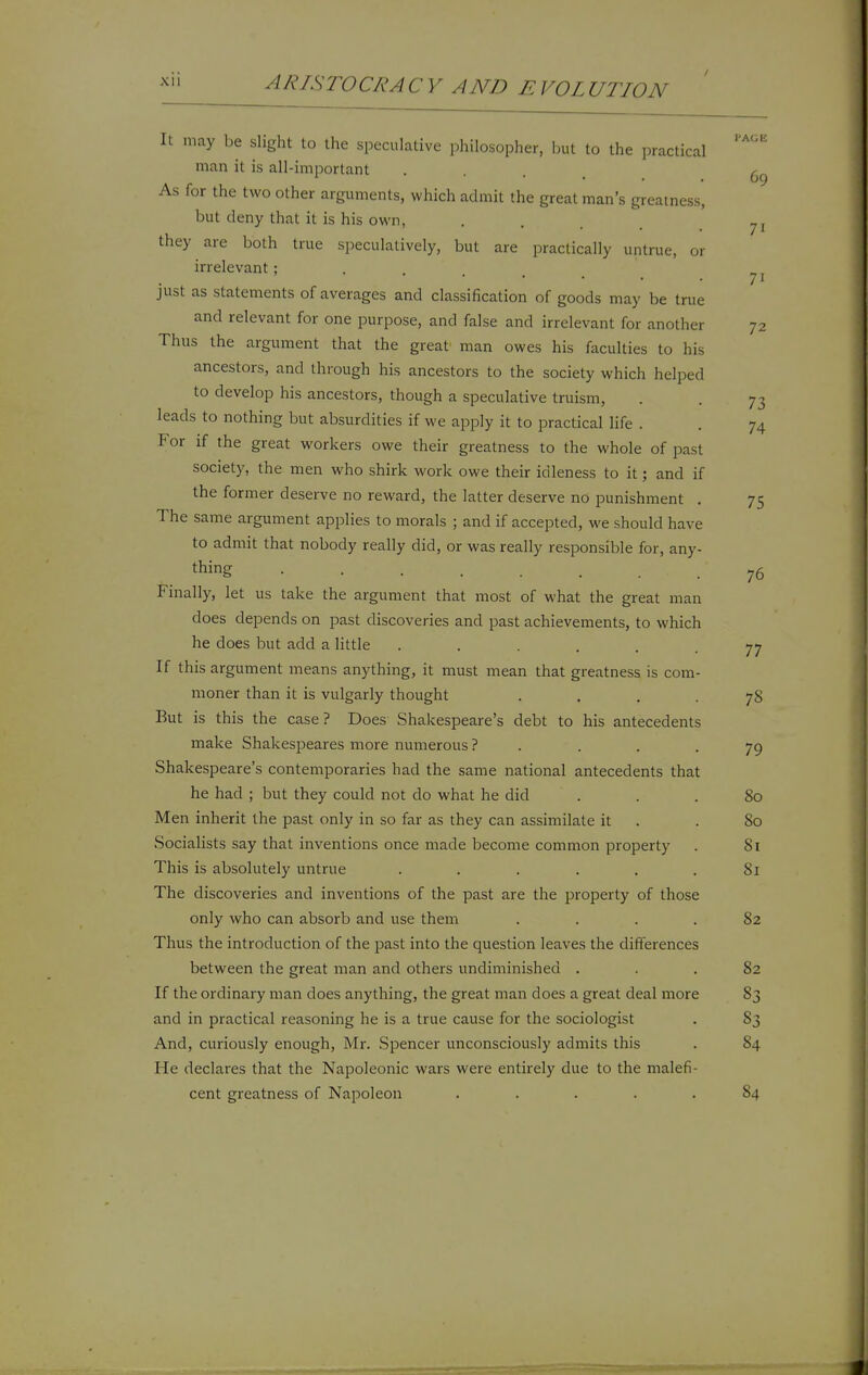 I'AGE 71 72 It may be slight to the speculative philosopher, hut to the i^ractical man it is all-important • • . , (ig As for the two other arguments, which admit the great man's greatness, but deny that it is his own, . . . , they are both true speculatively, but are practically untrue, or irrelevant; . . . _ just as statements of averages and classification of goods may be true and relevant for one purpose, and false and irrelevant for another Thus the argument that the great man owes his faculties to his ancestors, and through his ancestors to the society which helped to develop his ancestors, though a speculative truism, . . 73 leads to nothing but absurdities if we apply it to practical life . . 74 For if the great workers owe their greatness to the whole of past society, the men who shirk work owe their idleness to it; and if the former deserve no reward, the latter deserve no punishment . 75 The same argument applies to morals ; and if accepted, we should have to admit that nobody really did, or was really responsible for, any- thing 76 Finally, let us take the argument that most of what the great man does depends on past discoveries and past achievements, to which he does but add a little . . . . . -77 If this argument means anything, it must mean that greatness is com- moner than it is vulgarly thought .... 78 But is this the case? Does Shakespeare's debt to his antecedents make Shakespeares more numerous ? . . . -79 Shakespeare's contemporaries had the same national antecedents that he had ; but they could not do what he did ... 80 Men inherit the past only in so far as they can assimilate it . .80 Socialists say that inventions once made become common property . 81 This is absolutely untrue . . . . . .81 The discoveries and inventions of the past are the property of those only who can absorb and use them .... 82 Thus the introduction of the past into the question leaves the differences between the great man and others undiminished ... 82 If the ordinary man does anything, the great man does a great deal more 83 and in practical reasoning he is a true cause for the sociologist . 83 And, curiously enough, Mr. Spencer unconsciously admits this . 84 He declares that the Napoleonic wars were entirely due to the malefi- cent greatness of Napoleon ..... 84