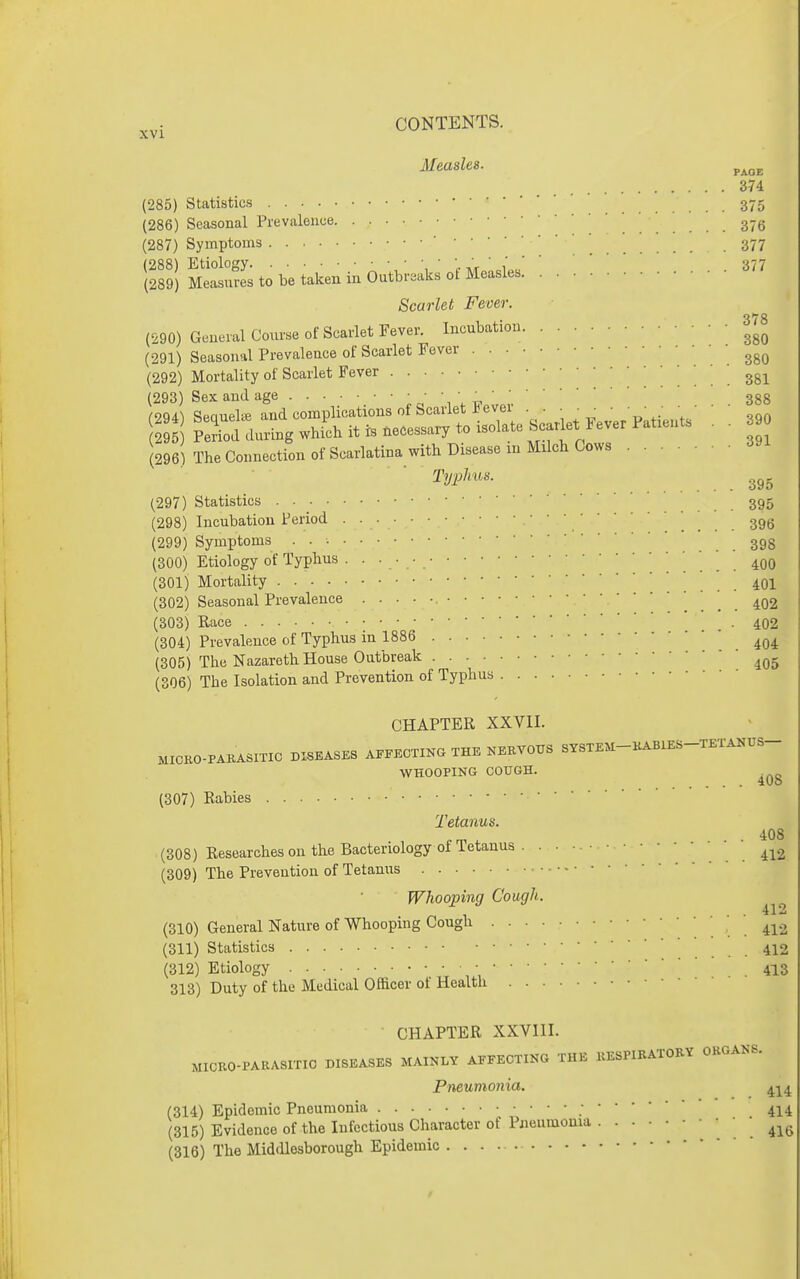 Measles. ^.^^ 374 (285) Statistics 375 (286) Seasonal Prevalence gyg (287) Symptoms ' 377 (288) Etiology , ■',.■«'«■ ' 1' 377 (289) Measures to be taken in Outbreaks ot Measles Scarlet Fever. (290) General Course of Scarlet Fever. Incubation 3/8 (291) Seasonal Prevalence of Scarlet Fever 380 (292) Mortality of Scarlet Fever ^ . 381 (293) Sex and age 388 i'2q4^ Seauelaj and complications of Scarlet ever . . . • ■ ■ • • ■ ■ • • • S during whi'ch it rs accessary to isolate SearM Fever Patrents . . (296) The Connection of Scarlatina with Disease in Mrlch Cows TyP^''''- 395 (297) Statistics . ■ ^ 395 (298) Incubation Period 396 (299) Symptoms . . 398 (300) Etiology of Typhus ... 400 (301) Mortality 401 (302) Seasonal Prevalence 402 (303) Race . . 402 (304) Prevalence of Typhus in 1886 .404 (305) The Nazareth House Outbreak (306) The Isolation and Prevention of Typhus CHAPTER XXVII. MICKO-PAKASmC DISEASES A.FKCTING THE NEEVOTTS SYSTEM-HABXES-TEXA^US- WHOOPING COUGH. (307) Rabies Tetanus. 408 (308) Researches on the Bacteriology of Tetanus . . • • ' 412 (309) The Prevention of Tetanus Whooping Cough. (310) General Nature of Whooping Cough . . 412 (311) Statistics 412 (312) Etiology • •413 313) Duty of the Medical Officer ot Health CHAPTER XXVIII. MICRO-PARASrriO DISEASES MAIKLY AEFECTIKG THE KESPIRATORY ORGANS. Pneumonia. ^-^^ (314) Epidemic Pneumonia •414 (315) Evidence of the lufcctious Character of Pneumonia ' ' 416 (316) The MidrUesborough Epidemic