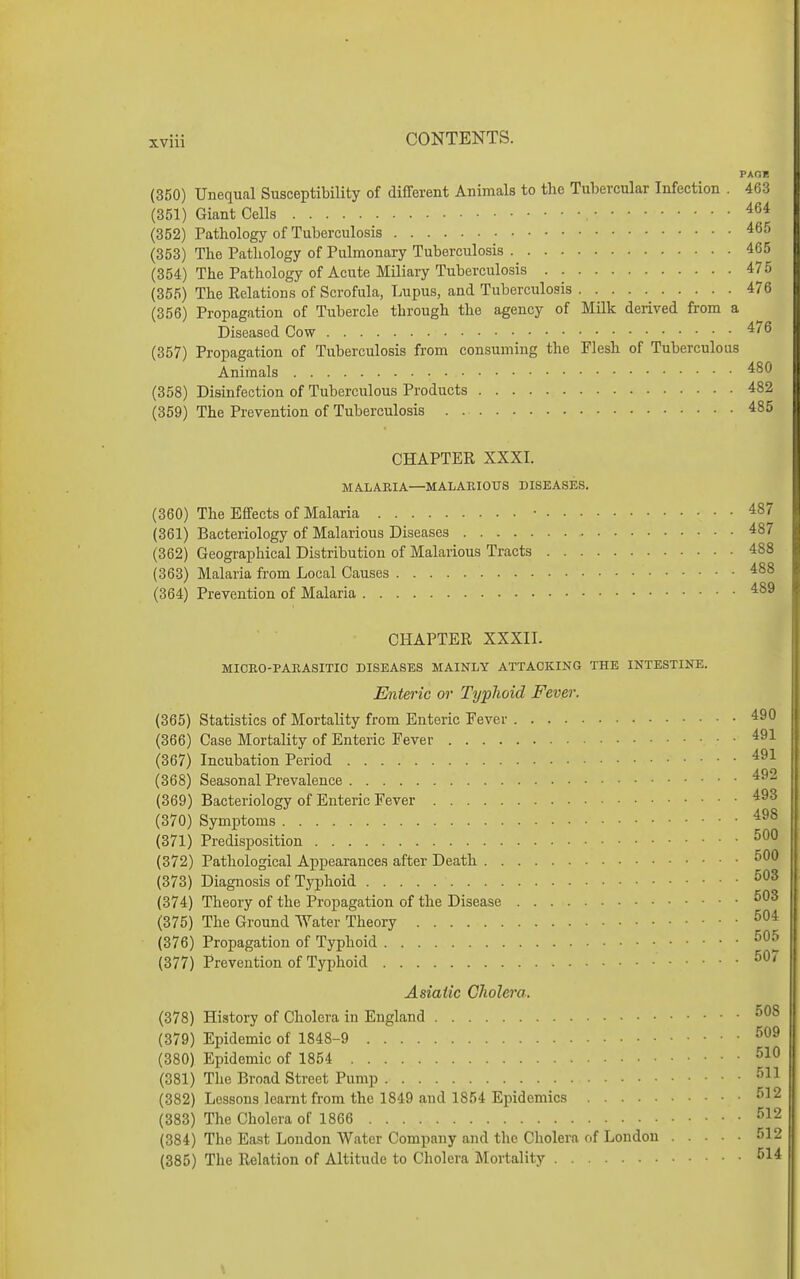 PAOK (350) Unequal Susceptibility of different Animals to the Tubercular Infection . 463 (351) Giant Cells , • (352) Pathology of Tuberculosis (353) The Pathology of Pulmonary Tuberculosis 465 (354) The Pathology of Acute Miliary Tuberculosis 475 (355) The Relations of Scrofula, Lupus, and Tuberculosis 476 (356) Propagation of Tubercle through the agency of Milk derived from a Diseased Cow ^'^ (357) Propagation of Tuberculosis from consuming the Flesh of Tuberculous Animals (358) Disinfection of Tuberculous Products 482 (359) The Prevention of Tuberculosis 485 CHAPTER XXXI. MA.LAE,IA—MALARIOUS DISEASES. (360) The Effects of Malaria • 487 (361) Bacteriology of Malarious Diseases 487 (362) Geographical Distribution of Malarious Tracts 488 (363) Malaria from Local Causes 488 (364) Prevention of Malaria 489 CHAPTER XXXII. MIOEO-PARASITIC DISEASES MAINLY ATTACKING THE INTESTINE. Enteric or Typhoid Fever. (365) Statistics of Mortality from Enteric Fever 490 (366) Case Mortality of Enteric Fever 491 (367) Incubation Period (368) Seasonal Prevalence (369) Bacteriology of Enteric Fever (370) Symptoms (371) Predisposition (372) Pathological Appearances after Death (373) Diagnosis of Typhoid (374) Theory of the Propagation of the Disease (375) The Ground Water Theory (376) Propagation of Typhoid (377) Prevention of Typhoid Asiatic Cholera. (378) History of Cholera in England (379) Epidemic of 1848-9 (380) Epidemic of 1854 (381) The Broad Street Pump •''^^ (382) Lessons learnt from the 1849 and 1854 Epidemics ^^^ (383) The Cholera of 1866 -^^ 2 (384) The East London Water Company and tlie Cholera of London 512 (385) The Relation of Altitude to Cholera Mortality 514