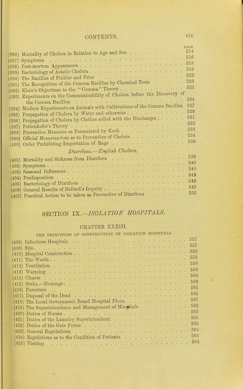 PAQE (386) Mortality of Cholera in Eelatiou to Age aaid Sex 5U (387) Symptoms ■ (388) Post-mortem Appearances (389) Bacteriologyof Asiatic Cholera (390) The Bacillus of Finkler and Prior (391) The Recognition of the Comma Bacillus by Chemical Tests 52d (392) Klein's Objections to the  Comma Theory 523 (393) Experiments on the Communicability of Cholera before the Discovery ot the Comma Bacillus •„  -li ' rn<i (394) Modern Experiments on Animals with Cultivations of the Comma Bacillus 527 (395) Propagation of Cholera by Water and otherwise 529 (396) Propagation of Cholera by Clothes soiled with the Discharges 531 (397) Pettenkofer's Theory ^ (398) Preventive Measures as Formulated by Koch 5dZ (399) GfiBcial Memorandum as to Prevention of Cholera 534 (400) Order Prohibiting Importation of Rags 539 Diarrhcea.—English Cholera. (401) Mortality and Sickness from Diarrhcea 539 (402) Symptoms (403) Seasonal Influences (404) Predisposition (405) Bacteriology of DiaiThosa ° (406) General Results of Ballard's Inciuiry 54d (407) Practical Action to be taken as Preventive of Diarrhcea 55^ SECTION TK.—ISOLATION HOSPITALS. CHAPTER XXXIII. THE PRINCIPLES OF CONSTRUCTION OF ISOLATION HOSPITALS. (408) Infectious Hospitals (409) Site J (410) Hospital Construction (411) The Wards (412) Ventilation • (413) Warming 560 (414) Closets (415) Sinks.—Drainage 560 (416) Furniture (417) Disposal of the Dead 561 (418) The Local Government Board Hospital Plans 561 (419) The Superintendence and Management of HosjBtals 562 (420) Duties of Nurses 563 (421) Duties of the Laundry Superintendent 563 (422) Duties of the Gate Porter 563 (423) General Regulations 564 ■ (424) Regulations as to the Condition of Patients 564 (425) Visiting 564