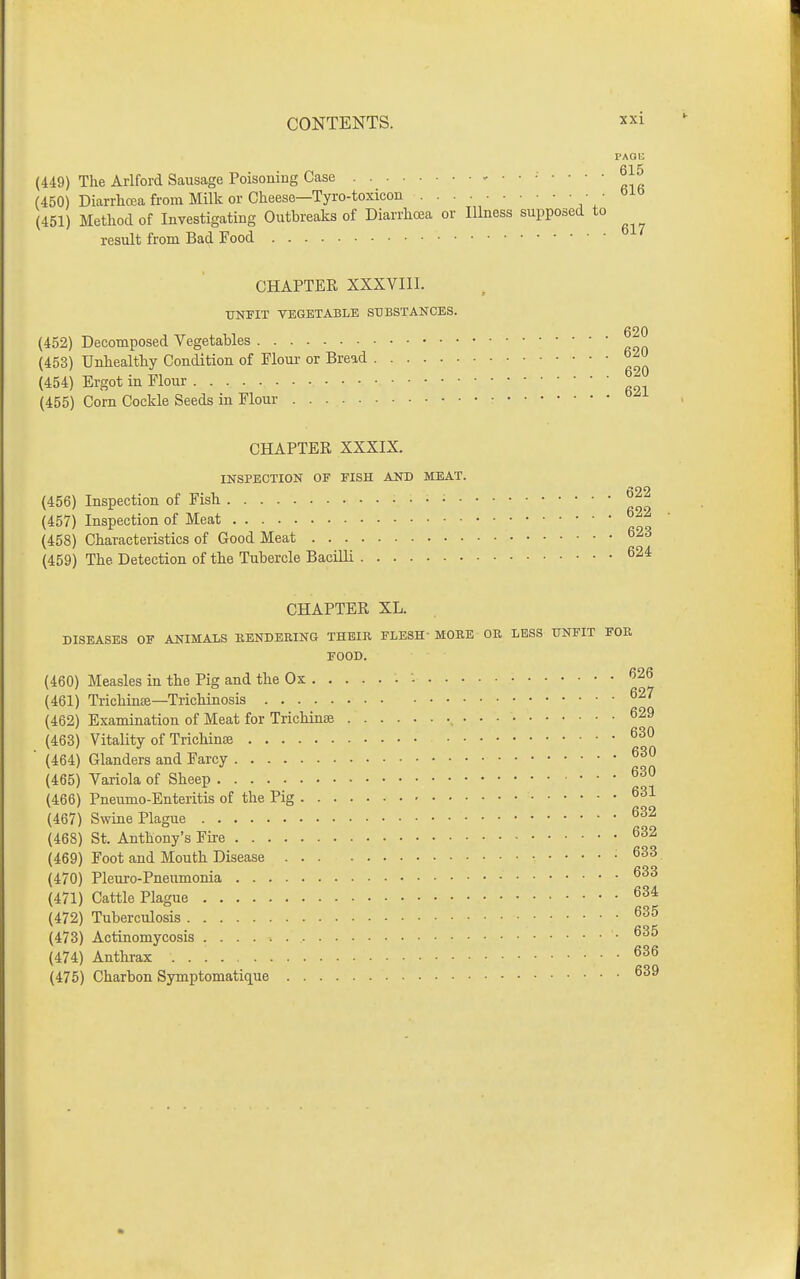 (449) The Arlford Sausage Poisoning Case (450) Diarrlicea from Millc or Cheese—Tyro-toxicon (451) Method of Investigating Outbreaks of Diarrhoea or Illness supposi result from Bad Food CHAPTER XXXVIII. UNFIT VEGETABLE SUBSTANCES. (452) Decomposed Vegetables (453) Unhealthy Condition of Flour or Bread (454) Ergot in Flour (455) Corn Cockle Seeds in Flour CHAPTER XXXIX. INSPECTION OF FISH AND MEAT. (456) Inspection of Fish • ^^2 (457) Inspection of Meat (458) Characteristics of Good Meat ^23 (459) The Detection of the Tubercle Bacilli ^24 CHAPTER XL. DISEASES OF ANIMALS IlENDEEING THEIR FLESH MOEE OR LESS UNFIT FOR FOOD. (460) Measles in the Pig and the Ox - '^^^ (461) Trichmffi—Trichinosis (462) Examination of Meat for Trichinae , (463) Vitality of Trichinae (464) Glanders and Farcy (465) Variola of Sheep (466) Pneumo-Enteritis of the Pig (467) Swine Plague (468) St. Anthony's Fire (469) Foot and Mouth Disease (470) Pleuro-Pneumonia (471) Cattle Plague (472) Tuberculosis (473) Actinomycosis • (474) Anthrax (475) Charbon Symptomatique