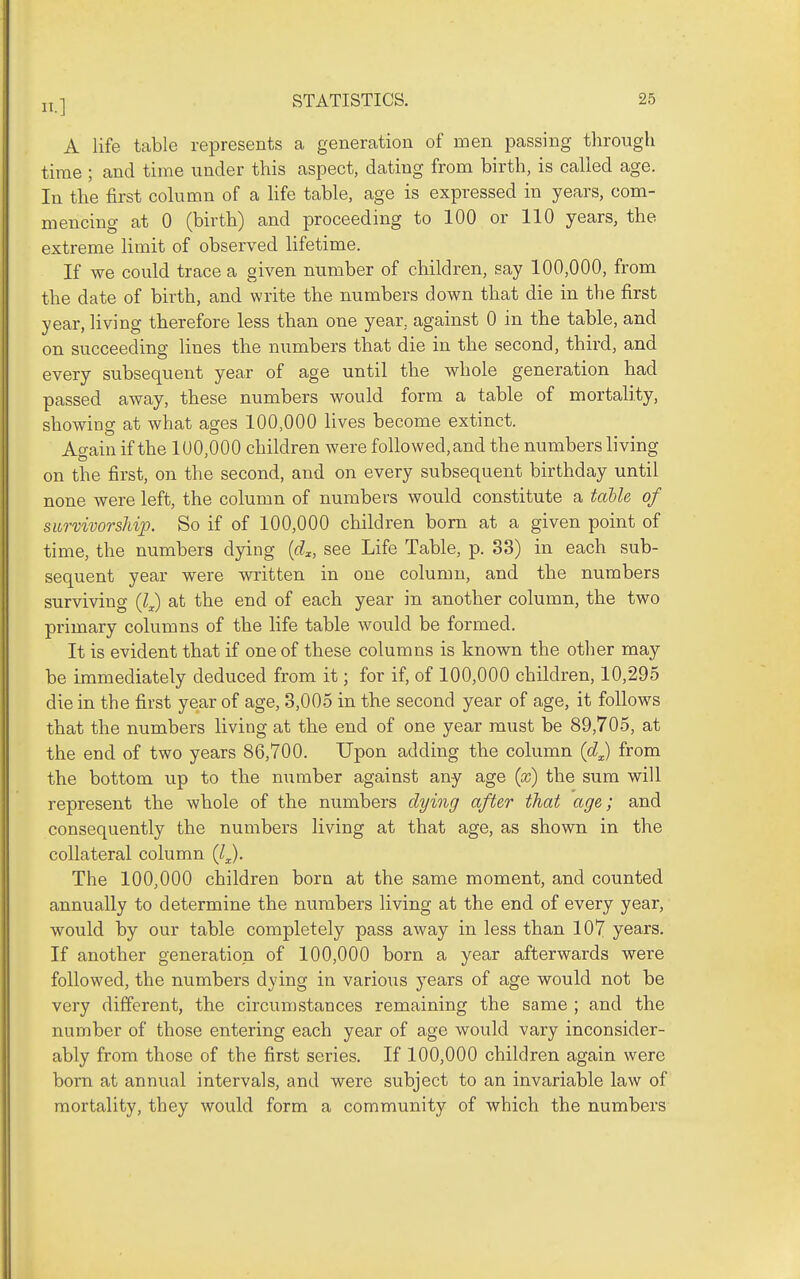 A life table represents a generation of men passing through time ; and time under this aspect, dating from birth, is called age. In the first column of a Hfe table, age is expressed in years, com- mencing at 0 (birth) and proceeding to 100 or 110 years, the extreme limit of observed lifetime. If we could trace a given number of children, say 100,000, from the date of birth, and write the numbers down that die in the first year, living therefore less than one year, against 0 in the table, and on succeeding lines the numbers that die in the second, third, and every subsequent year of age until the whole generation had passed away, these numbers would form a table of mortality, showing at what ages 100,000 lives become extinct. Again if the 100,000 children were followed,and the numbers living on the first, on the second, and on every subsequent birthday until none were left, the column of numbers would constitute a table of survivorship. So if of 100,000 children bom at a given point of time, the numbers dying {d^, see Life Table, p. 33) in each sub- sequent year were written in one column, and the numbers surviving at the end of each year in another column, the two primary columns of the life table would be formed. It is evident that if one of these columns is known the other may be immediately deduced from it; for if, of 100,000 children, 10,295 die in the first year of age, 3,005 in the second year of age, it follows that the numbers living at the end of one year must be 89,705, at the end of two years 86,700. Upon adding the column (d^ from the bottom up to the number against any age {x) the sum will represent the whole of the numbers dying after that age; and consequently the numbers living at that age, as shown in the collateral column (l^. The 100,000 children born at the same moment, and counted annually to determine the numbers living at the end of every year, would by our table completely pass away in less than 107 years. If another generation of 100,000 born a year afterwards were followed, the numbers dying in various years of age would not be very different, the circumstances remaining the same ; and the number of those entering each year of age would vary inconsider- ably from those of the first series. If 100,000 children again were born at annual intervals, and were subject to an invariable law of mortality, they would form a community of which the numbers