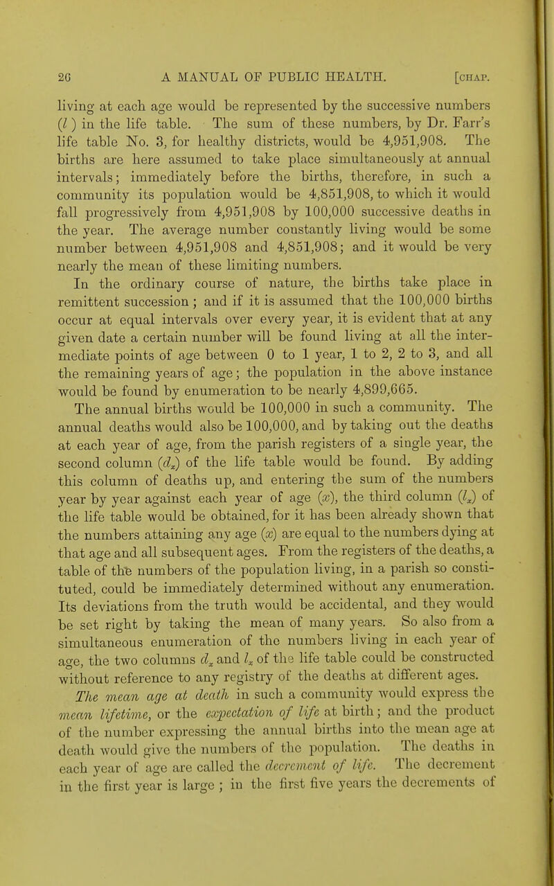 living at each age would be represented by the successive numbers {I) in the life table. The sum of these numbers, by Dr. Farr's life table No. 3, for healthy districts, would be 4,951,908. The births are here assumed to take place simultaneously at annual intervals; immediately before the births, therefore, in such a community its population would be 4,851,908, to which it would fall progressively from 4,951,908 by 100,000 successive deaths in the year. The average number constantly living would be some number between 4,951,908 and 4,851,908; and it would be very nearly the mean of these limiting numbers. In the ordinary course of nature, the births take place in remittent succession ; and if it is assumed that the 100,000 bii'ths occur at equal intervals over every year, it is evident that at any given date a certain number will be found living at all the inter- mediate points of age between 0 to 1 year, 1 to 2, 2 to 3, and all the remaining years of age; the population in the above instance would be found by enumeration to be nearly 4,899,665. The annual births would be 100,000 in such a community. The annual deaths would also be 100,000, and by taking out the deaths at each year of age, from the parish registers of a single year, the second column (4) of the life table would be found. By adding this column of deaths up, and entering the sum of the numbers year by year against each year of age {x), the third column {Q of the life table would be obtained, for it has been already shown that the numbers attaining any age {x) are equal to the numbers dying at that age and all subsequent ages. From the registers of the deaths, a table of th'6 numbers of the population Hving, in a parish so consti- tuted, could be immediately determined without any enumeration. Its deviations from the truth would be accidental, and they would be set right by taking the mean of many years. So also from a simultaneous enumeration of the numbers living in each year of age, the two columns and k of the life table could be constructed without reference to any registry of the deaths at different ages. The mean age at death in such a community would express the mean lifetime, or the expectation of life at birth; and the product of the number exi^ressing the annual births into the mean age at death would give the numbers of the population. The deaths in each year of age are called the decrement of life. The decrement in the first year is large ; in the first five years the decrements of