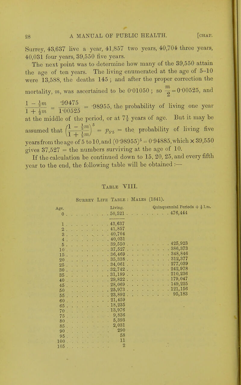 Surrey, 48,637 live a year, 41,857 two years, 40,704 three years, 40,031 four years, 39,550 five years. The next point was to determine how many of the 39,550 attain the age of ten years. The living enumerated at the age of 5-10 were 13,588, the deaths 145 ; and after the proper correction the mortality, m, was ascertained to be 0-01050 ; so -2 = 0-00525, and ^ ~ _ '^^^^^ = -98955, the probability of living one year 1 + ~ 1-00525 ^ ^ at the middle of the period, or at 7i years of age. But it may be 1 X \ 5 assumed that r ~ ^^^) = ^75.5 = the probability of living five \1 + imJ years from the age of 5 tolO,and (0-98955)5 ^ 0-94885, which x 39,550 gives 37,527 = the numbers surviving at the age of 10. If the calculation be continued down to 15, 20, 25, and every fifth year to the end, the following table will be obtained :— Table VIII. SuKREY Life Table : Males (1841). ^ge_ Living. Quinquennial Periods + J l.ni. 0 • .... 50,521 476,444 1 43,637 2 41,857 3 40,704 4 40,031 5 39,550 425,923 10 37,527 386,373 15 . 36,469 348,846 20 35,338 312,377 25 34,061 277,039 30 32,742 242,978 35 . 31,189 210,236 40 29,822 179,047 45 ' 28,069 149,225 50 25,973 121,156 55 23,892 95,183 60 21,459 65 18,235 70 13.976 75 9.836 80 5,393 85 ... 2,031 90 290 95 58 100 11 105 2