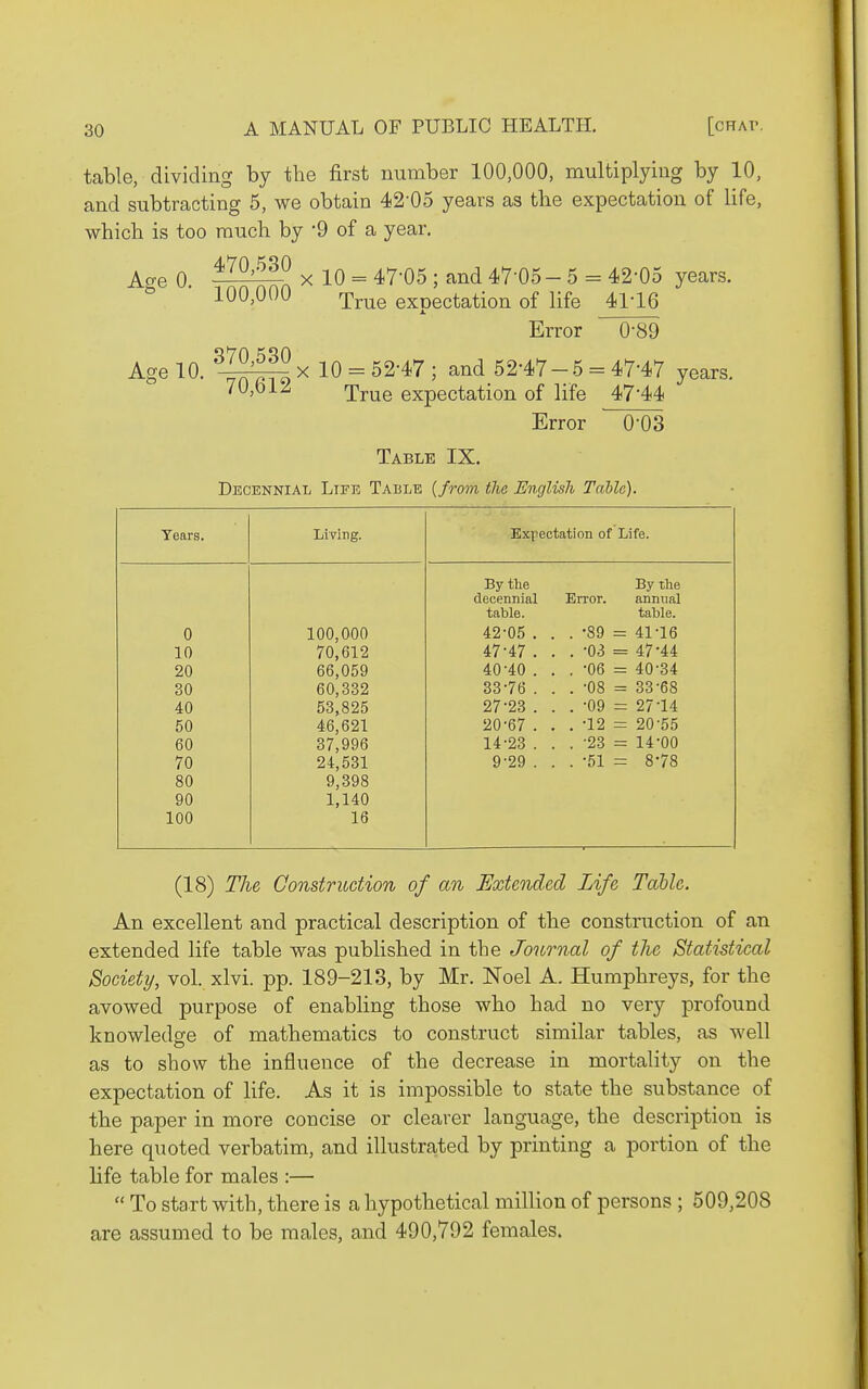 table, dividing by the first number 100,000, multiplying by 10, and subtracting 5, we obtain 42-05 years as the expectation of life, which is too much by '9 of a year. 470,530 Age 0. Age 10. X 10 = 47-05 ; and 47-05-5 = 42-05 years. 100,000 rp^^Q exoectation of life 41-16 Error 0-89 X 10 = 52-47 ; and 52-47-5 = 47-47 years. 70,bl^ True expectation of life 47-44 Error O'OS Table IX. Decennial Life Table {from the English Tabic). Years. Living. Expectation of Life. By the By the decennial Error. annual table. tahle. 0 100,000 42-05 . . . -89 = 41-16 10 70,612 47-47 . . . -03 = 47-44 20 66,059 40-40 . . . -06 = 40-34 30 60,332 33-76 . . . -08 = 33-68 40 53,825 27-23 . . . -09 = 27-14 50 46,621 20-67 . . . -12 = 20-55 60 37,996 14-23 . . . -23 = 14-00 70 24,531 9-29 . . . -51 = 8-78 80 9,398 90 1,140 100 16 (18) The Construction of an Extended Life Table. An excellent and practical description of the construction of an extended life table was published in the Journal of tJie Statistical Society, vol. xlvi. pp. 189-213, by Mr. Noel A. Humphreys, for the avowed purpose of enabling those who had no very profound knowledge of mathematics to construct similar tables, as well as to show the influence of the decrease in mortality on the expectation of life. As it is impossible to state the substance of the paper in more concise or clearer language, the description is here quoted verbatim, and illustrated by printing a portion of the life table for males :—  To start with, there is a hypothetical million of persons ; 509,208 are assumed to be males, and 490,792 females.