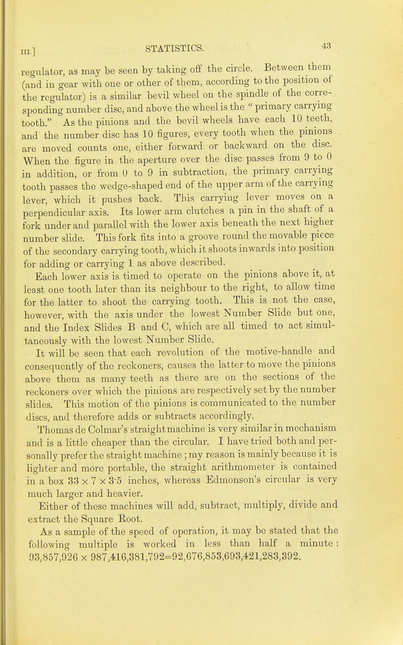 Ill] regulator, as may be seen by taking off the circle. Between tiiem (and in gear with one or other of them, according to the position of the regulator) is a similar bevil wheel on the spindle of the corre- sponding number disc, and above the wheel is the  primary carrying tooth. As the pinions and the bevil wheels have each 10 teeth, and the number disc has 10 figures, every tooth when the pinions are moved counts one, either forward or backward on the disc. When the figure in the aperture over the disc passes from 9 to 0 in addition, or from 0 to 9 in subtraction, the primary carrying tooth passes the wedge-shaped end of the upper arm of the carrying lever, which it pushes back. This carrying lever moves on a perpendicular axis. Its lower arm clutches a pin in the shaft of a fork under and parallel with the lower axis beneath the next higher number slide. This fork fits into a groove round the movable piece of the secondary carrying tooth, which it shoots inwards into position for adding or carrying 1 as above described. Each lower axis is timed to operate on the pinions above it, at least one tooth later than its neighbour to the right, to allow time for the latfcer to shoot the carrying tooth. This is not the case, however, with the axis under the lowest Number Slide but one, and the Index SHdes B and C, which are all timed to act simul- taneously with the lowest Number Slide. It will be seen that each revolution of the motive-handle and consequently of the reckoners, causes the latter to move the pinions above them as many teeth as there are on the sections of the reckoners over which the pinions are respectively set by the number slides. This motion of the pinions is communicated to the number discs, and therefore adds or subtracts accordingly. Thomas de Colmar's straight machine is very similar in mechanism and is a little cheaper than the circular. I have tried both and per- sonally prefer the straight machine ; my reason is mainly because it is lighter and more portable, the straight arithmometer is contained in a box 33 x 7 x 3-5 inches, whereas Edmonson's circular is very much larger and heavier. Either of these machines will add, subtract, multiply, divide and extract the Square Root. As a sample of the speed of operation, it may be stated that the following multiple is worked in less than half a minute: 93,857,926 x 987,416,381,792=92,676,853,693,421,283,392.