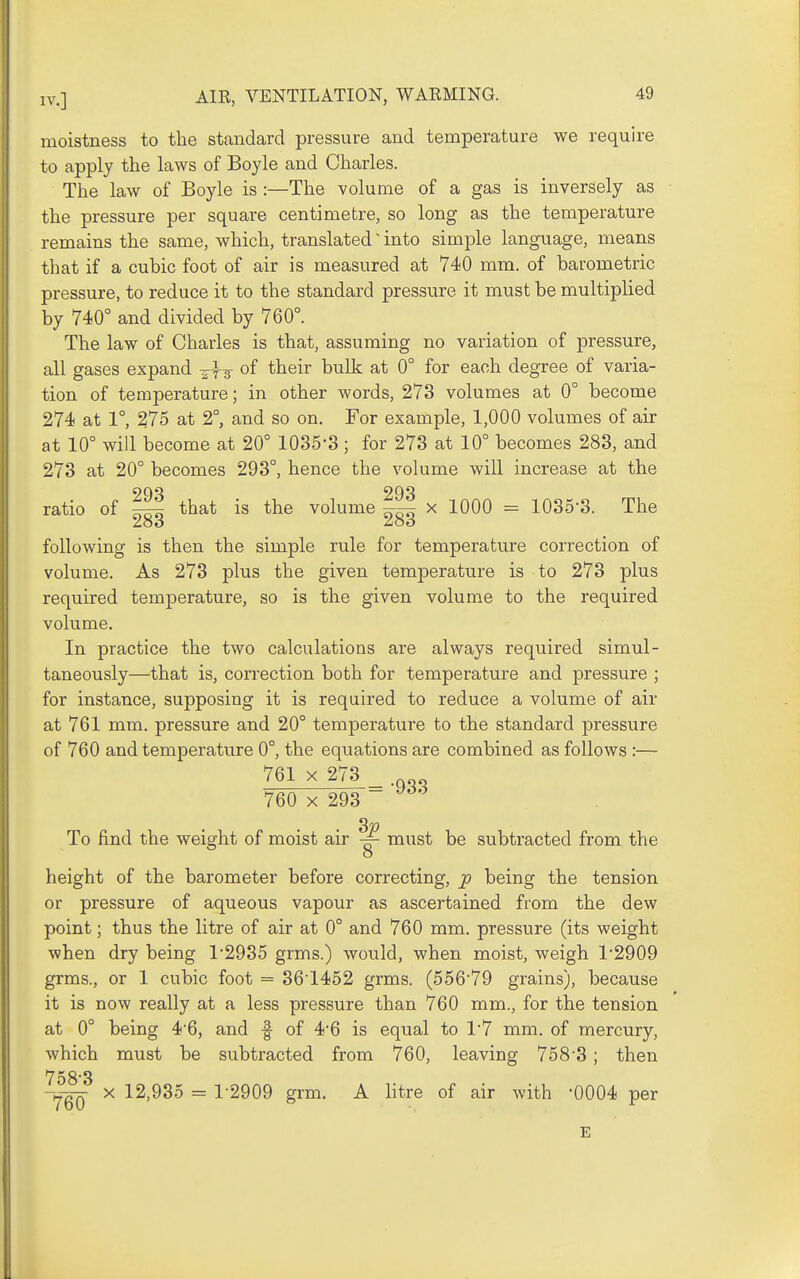 moistness to the standard pressure and temperature we require to apply the laws of Boyle and Charles. The law of Boyle is :—The volume of a gas is inversely as the pressure per square centimetre, so long as the temperature remains the same, which, translated' into simple language, means that if a cubic foot of air is measured at 740 mm. of barometric pressure, to reduce it to the standard pressure it must be multiplied by 740° and divided by 760°. The law of Charles is that, assuming no variation of pressure, all gases expand ^-f 3 of their bulk at 0° for each degree of varia- tion of temperature; in other words, 273 volumes at 0° become 274 at 1°, 275 at 2°, and so on. For example, 1,000 volumes of air at 10° will become at 20° 1035-3; for 273 at 10° becomes 283, and 273 at 20° becomes 293°, hence the volume will increase at the ratio of ^ that is the volume ~ x 1000 = 1035-3. The Zoo Zoo following is then the simple rule for temperature correction of volume. As 273 plus the given temperature is to 273 plus required temperature, so is the given volume to the required volume. In practice the two calculations are always required simul- taneously—that is, correction both for temperature and pressure ; for instance, supposing it is required to reduce a volume of air at 761 mm. pressure and 20° temperature to the standard pressure of 760 and temperature 0°, the equations are combined as follows :— 761 X 273 760 X 293 -933 3« To find the weight of moist air must be subtracted from the o height of the barometer before correcting, p being the tension or pressure of aqueous vapour as ascertained from the dew point; thus the litre of air at 0° and 760 mm. pressure (its weight when dry being 1-2935 grms.) would, when moist, weigh 1-2909 grms., or 1 cubic foot = 36'1452 grms. (556-79 grains), because it is now really at a less pressure than 760 mm., for the tension at 0° being 4-6, and f of 4-6 is equal to 1-7 mm. of mercury, which must be subtracted from 760, leaving 758-3 ; then Yqq X 12,935 = 1-2909 grm. A litre of air with -0004 per E