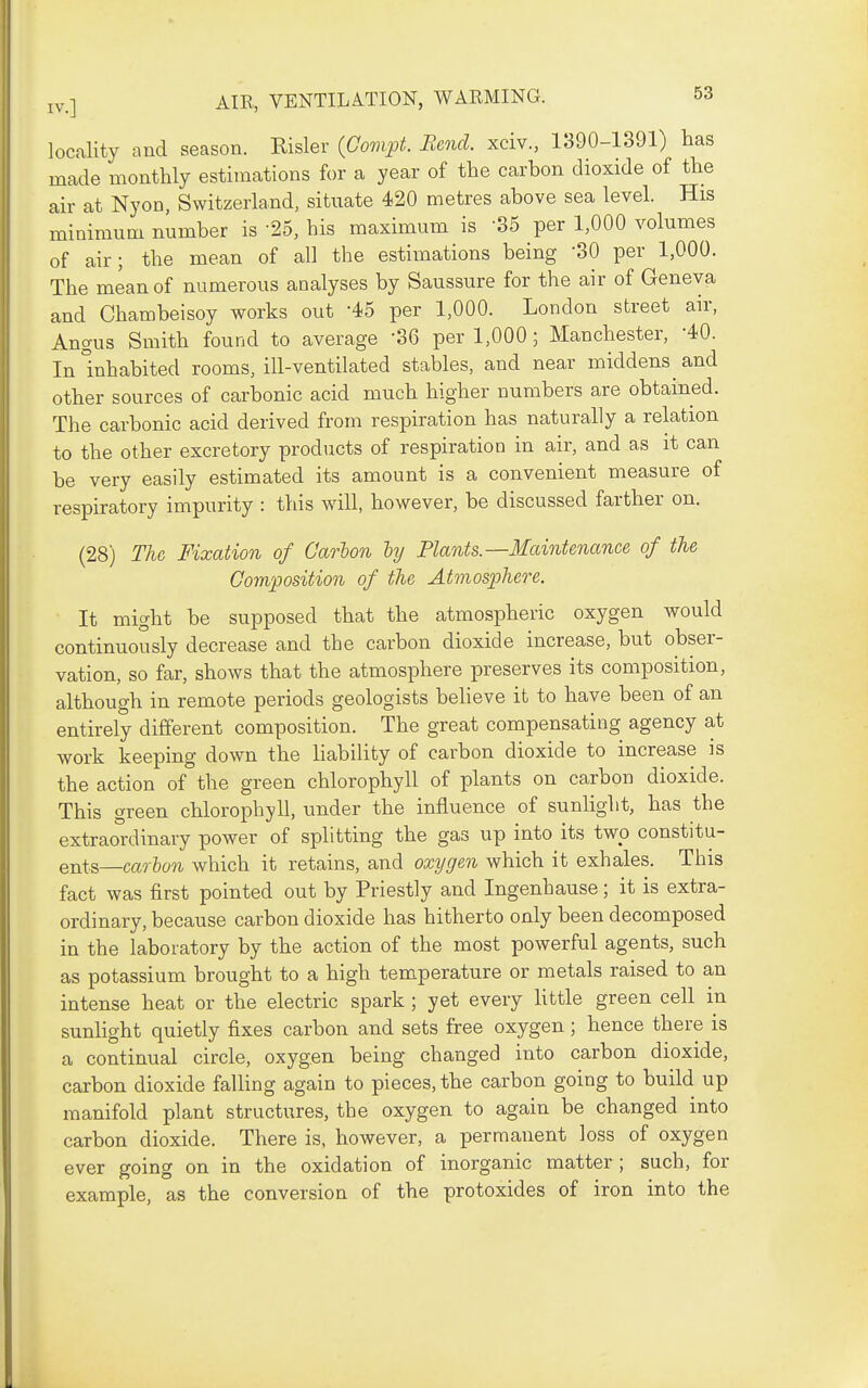 locality and season. Risler {Govift. Eend. xciv., 1390-1391) has made monthly estimations for a year of the carhon dioxide of the air at Nyon, Switzerland, situate 420 metres above sea level. His minimum number is -25, his maximum is -35 per 1,000 volumes of air; the mean of all the estimations being '30 per 1,000. The mean of numerous analyses by Saussure for the air of Geneva and Chambeisoy works out -45 per 1,000. London street air, Angus Smith found to average -86 per 1,000; Manchester, -40. In Inhabited rooms, ill-ventilated stables, and near middens and other sources of carbonic acid much higher numbers are obtained. The carbonic acid derived from respiration has naturally a relation to the other excretory products of respiration in air, and as it can be very easily estimated its amount is a convenient measure of respiratory impurity : this will, however, be discussed farther on. (28) The Fixation of Carhon hj Plants.—3£aintenance of the Composition of the Atmosphere. It might be supposed that the atmospheric oxygen would continuously decrease and the carbon dioxide increase, but obser- vation, so far, shows that the atmosphere preserves its composition, although in remote periods geologists believe it to have been of an entirely different composition. The great compensating agency at work keeping down the liability of carbon dioxide to increase is the action of the green chlorophyll of plants on carbon dioxide. This green chlorophyll, under the influence of sunlight, has the extraoniinary power of splitting the gas up into its two constitu- ents—carton which it retains, and oxygen which it exhales. This fact was first pointed out by Priestly and Ingenhause; it is extra- ordinary, because carbon dioxide has hitherto only been decomposed in the laboratory by the action of the most powerful agents, such as potassium brought to a high temperature or metals raised to an intense heat or the electric spark ; yet every Httle green cell in sunHght quietly fixes carbon and sets free oxygen; hence there is a continual circle, oxygen being changed into carbon dioxide, carbon dioxide falling again to pieces, the carbon going to build up manifold plant structures, the oxygen to again be changed into carbon dioxide. There is, however, a permanent loss of oxygen ever going on in the oxidation of inorganic matter ; such, for example, as the conversion of the protoxides of iron into the