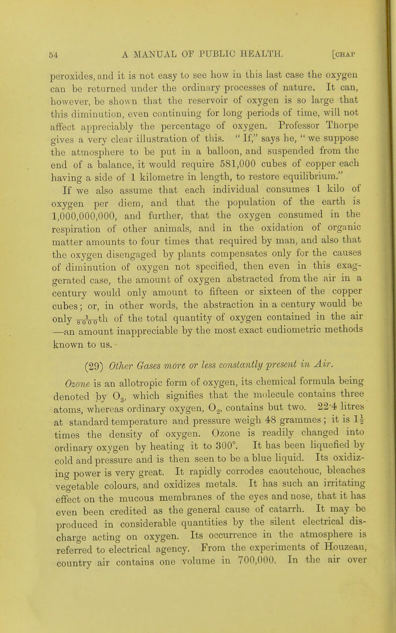 peroxides, and it is not easy to see how in this last case the oxygen can be returned under the ordinary processes of nature. It can, however, be shown that the reservoir of oxygen is so large that this diminution, even continuing for long periods of time, will not affect appreciably the percentage of oxygen. Professor Thorpe gives a very clear illustration of this.  If, says he,  we suppose the atmosphere to be put in a balloon, and suspended from the end of a balance, it would require 581,000 cubes of copper each having a side of 1 kilometre in length, to restore equilibrium. If we also assume that each individual consumes 1 kilo of oxygen per diem, and that the population of the earth is 1,000,000,000, and further, that the oxygen consumed in the respiration of other animals, and in the oxidation of organic matter amounts to four times that required by man, and also that the oxygen disengaged by plants compensates only for the causes of diminution of oxygen not specified, then even in this exag- gerated case, the amount of oxygen abstracted from the air in a century would only amount to fifteen or sixteen of the copper cubes; or, in other words, the abstraction in a century would be only gpipoth of the total quantity of oxygen contained in the air —an amount inappreciable by the most exact eudiometric methods known to us. - (29) Other Gases more or less constantly present in Air. Ozone is an allotropic form of oxygen, its chemical formula being denoted by Og, which signifies that the molecule contains three atoms, whereas ordinary oxygen, O.^, contains but two. 22-4 litres at standard temperature and pressure weigh 48 grammes; it is 1^ times the density of oxygen. Ozone is readily changed into ordinary oxygen by heating it to 300°. It has been liquefied by cold and pressure and is then seen to be a blue liquid. Its oxidiz- ing power is very great. It rapidly corrodes caoutchouc, bleaches vegetable colours, and oxidizes metals. It has such an irritating effect on the mucous membranes of the eyes and nose, that it has even been credited as the general cause of catarrh. It may be produced in considerable quantities by the silent electrical dis- charge acting on oxygen. Its occurrence in the atmosphere is referred to electrical agency. From the experiments of Houzeau, country air contains one volume in 700,000. In the air over