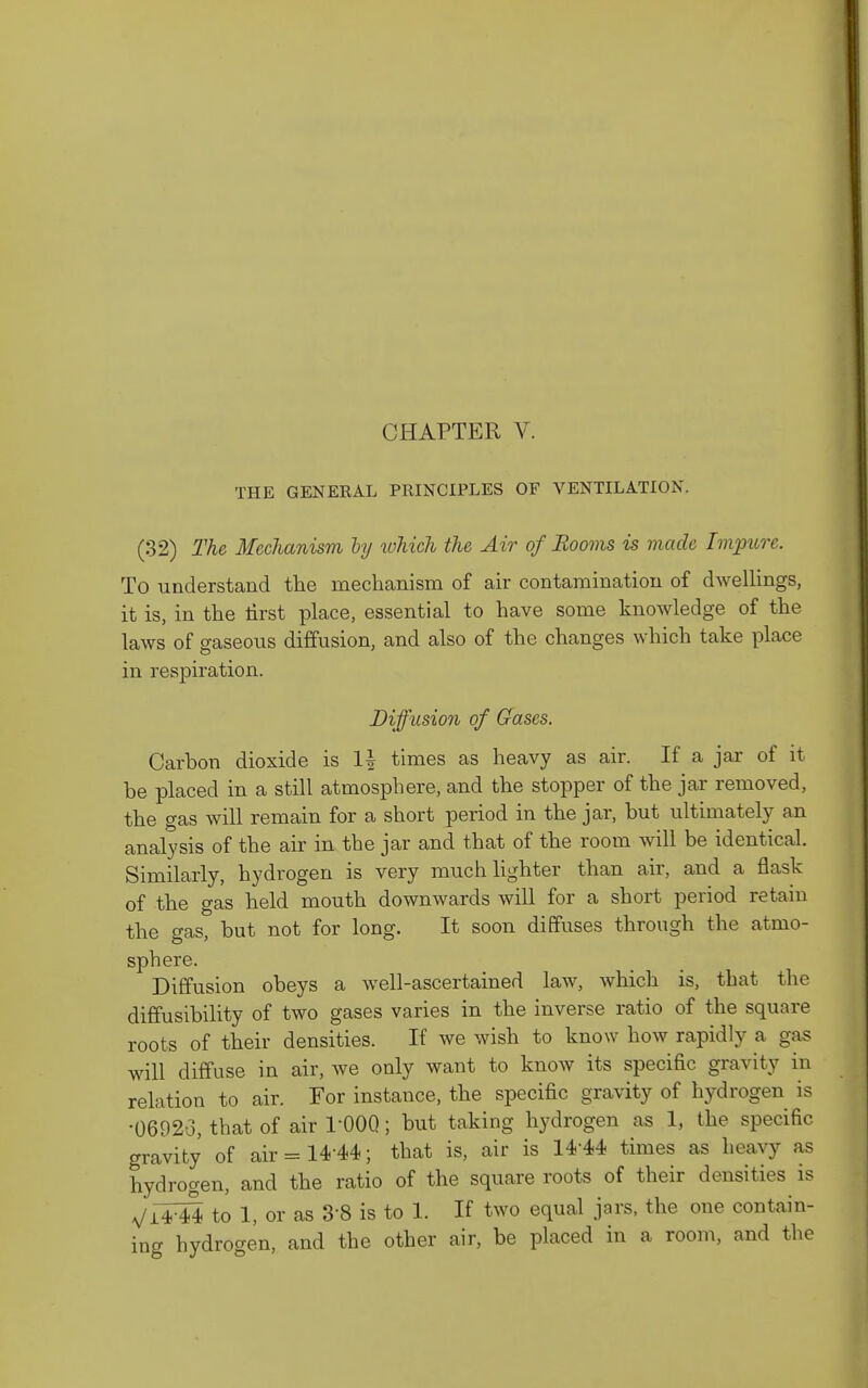 CHAPTER V. THE GENERAL PRINCIPLES OF VENTILATION. (32) The Mechanism hy which the Air of Booms is viade Impure. To understand the mechanism of air contamination of dAvelHngs, it is, in the lirst place, essential to have some knowledge of the laws of gaseous diffusion, and also of the changes which take place in resjairation. Diffusion of Gases. Carbon dioxide is times as heavy as air. If a jar of it be placed in a still atmosphere, and the stopper of the jar removed, the gas will remain for a short period in the jar, but ultimately an analysis of the air in the jar and that of the room will be identical. Similarly, hydrogen is very much lighter than air, and a flask of the gas held mouth downwards will for a short period retain the gas, but not for long. It soon diffuses through the atmo- sphere. Diffusion obeys a well-ascertained law, which is, that the diffusibility of two gases varies in the inverse ratio of the square roots of their densities. If we wish to know how rapidly a gas will diffuse in air, we only want to know its specific gravity in relation to air. For instance, the specific gravity of hydrogen is •0692o, that of air l-QOQ; but taking hydrogen as 1, the specific gravity of air = 14-44; that is, air is 14-44 times as heavy as hydrogen, and the ratio of the square roots of their densities is Vi4^ to 1, or as 3-8 is to 1. If two equal jars, the one contain- ing hydrogen, and the other air, be placed in a room, and the